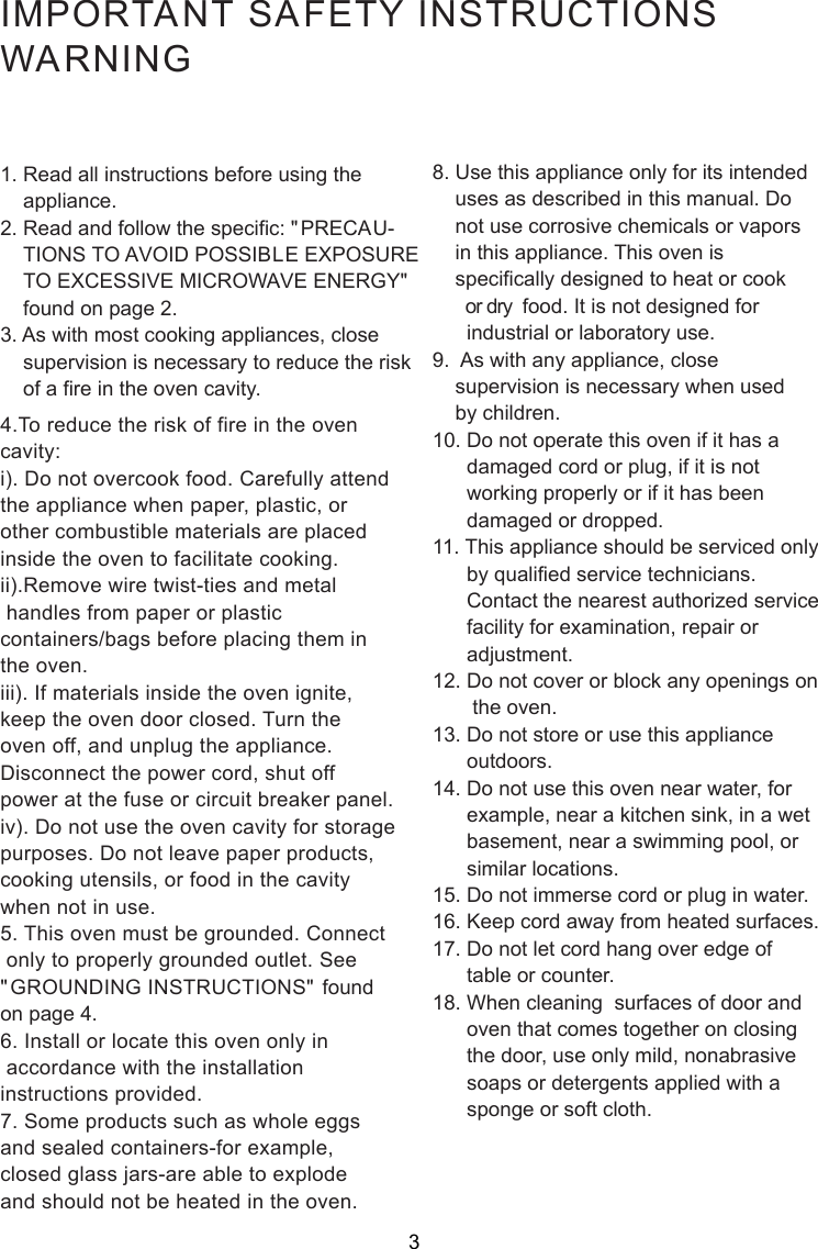 IMPORTANT SAFETY INSTRUCTIONSWARNING1. Read all instructions before using the    appliance.2. Read and follow the specific: &quot;PRECAU-    TIONS TO AVOID POSSIBLE EXPOSURE    TO EXCESSIVE MICROWAVE ENERGY&quot;    found on page 2.3. As with most cooking appliances, close    supervision is necessary to reduce the risk    of a fire in the oven cavity.4.To reduce the risk of fire in the ovencavity:i). Do not overcook food. Carefully attendthe appliance when paper, plastic, orother combustible materials are placedinside the oven to facilitate cooking.ii).Remove wire twist-ties and metal handles from paper or plasticcontainers/bags before placing them inthe oven.iii). If materials inside the oven ignite,keep the oven door closed. Turn theoven off, and unplug the appliance.Disconnect the power cord, shut offpower at the fuse or circuit breaker panel.iv). Do not use the oven cavity for storagepurposes. Do not leave paper products,cooking utensils, or food in the cavitywhen not in use.5. This oven must be grounded. Connect only to properly grounded outlet. See&quot;GROUNDING INSTRUCTIONS&quot; foundon page 4.6. Install or locate this oven only in accordance with the installationinstructions provided.7. Some products such as whole eggsand sealed containers-for example,closed glass jars-are able to explodeand should not be heated in the oven.8. Use this appliance only for its intended    uses as described in this manual. Do    not use corrosive chemicals or vapors    in this appliance. This oven is    specifically designed to heat or cook       or dry  food. It is not designed for      industrial or laboratory use.9.  As with any appliance, close    supervision is necessary when used    by children.10. Do not operate this oven if it has a      damaged cord or plug, if it is not      working properly or if it has been      damaged or dropped.11. This appliance should be serviced only      by qualified service technicians.      Contact the nearest authorized service      facility for examination, repair or      adjustment.12. Do not cover or block any openings on       the oven.13. Do not store or use this appliance      outdoors.14. Do not use this oven near water, for      example, near a kitchen sink, in a wet      basement, near a swimming pool, or      similar locations.15. Do not immerse cord or plug in water.16. Keep cord away from heated surfaces.17. Do not let cord hang over edge of      table or counter.18. When cleaning  surfaces of door and      oven that comes together on closing      the door, use only mild, nonabrasive      soaps or detergents applied with a      sponge or soft cloth.3