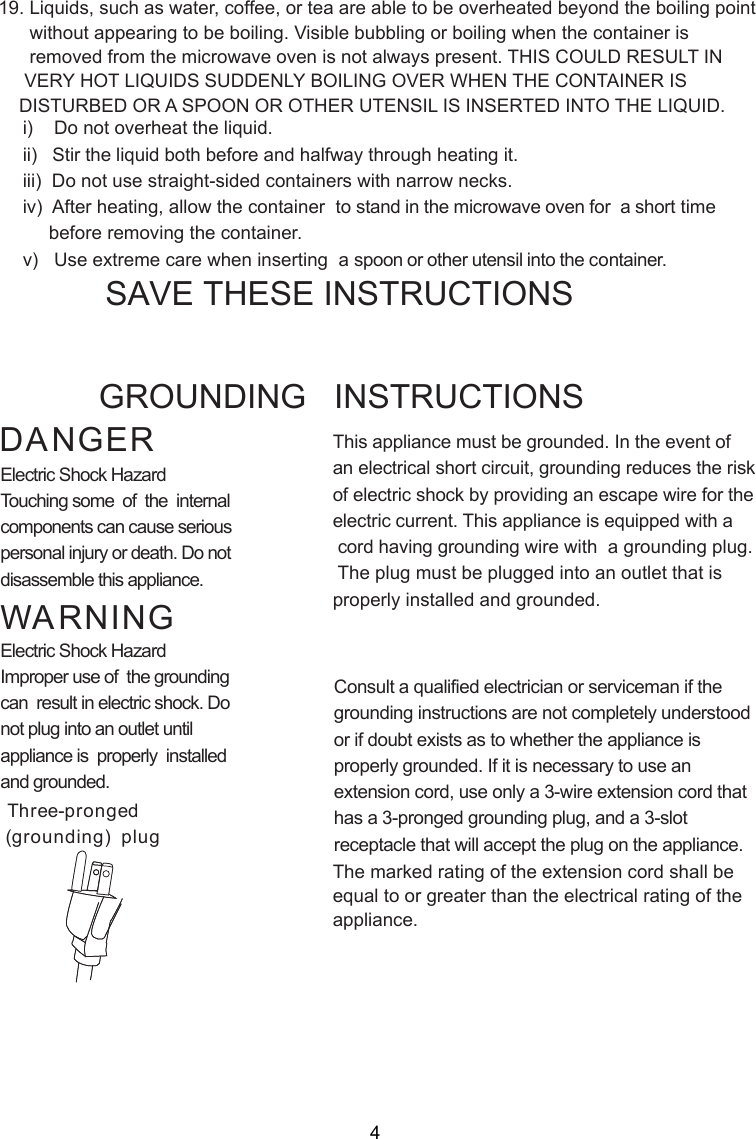 i)    Do not overheat the liquid.ii)   Stir the liquid both before and halfway through heating it.iii)  Do not use straight-sided containers with narrow necks.iv)  After heating, allow the container  to stand in the microwave oven for  a short time     before removing the container.v)   Use extreme care when inserting  a spoon or other utensil into the container.19. Liquids, such as water, coffee, or tea are able to be overheated beyond the boiling point      without appearing to be boiling. Visible bubbling or boiling when the container is      removed from the microwave oven is not always present. THIS COULD RESULT IN     VERY HOT LIQUIDS SUDDENLY BOILING OVER WHEN THE CONTAINER IS    DISTURBED OR A SPOON OR OTHER UTENSIL IS INSERTED INTO THE LIQUID.This appliance must be grounded. In the event ofan electrical short circuit, grounding reduces the riskof electric shock by providing an escape wire for theelectric current. This appliance is equipped with a cord having grounding wire with  a grounding plug. The plug must be plugged into an outlet that isproperly installed and grounded.Consult a qualified electrician or serviceman if thegrounding instructions are not completely understoodor if doubt exists as to whether the appliance isproperly grounded. If it is necessary to use anextension cord, use only a 3-wire extension cord thathas a 3-pronged grounding plug, and a 3-slotreceptacle that will accept the plug on the appliance.GROUNDING   INSTRUCTIONSSAVE THESE INSTRUCTIONSWARNINGDANGERElectric Shock HazardTouching some  of  the  internalcomponents can cause seriouspersonal injury or death. Do notdisassemble this appliance.Electric Shock HazardImproper use of  the groundingcan  result in electric shock. Donot plug into an outlet untilappliance is  properly  installedand grounded.(grounding)  plugThree-prongedThe marked rating of the extension cord shall beequal to or greater than the electrical rating of theappliance.4