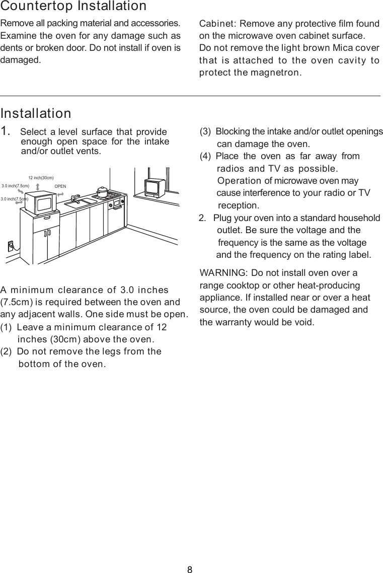 InstallationA minimum clearance of 3.0 inches(7.5cm) is required between the oven andany adjacent walls. One side must be open.(1)  Leave a minimum clearance of 12      inches (30cm) above the oven.(2)  Do not remove the legs from the       bottom of the oven.(3)  Blocking the intake and/or outlet openings       can damage the oven.(4)  Place  the  oven  as  far  away  from       radios  and TV as  possible.      Operation of microwave oven may       cause interference to your radio or TV       reception.2.   Plug your oven into a standard household       outlet. Be sure the voltage and the        frequency is the same as the voltage       and the frequency on the rating label.WARNING: Do not install oven over arange cooktop or other heat-producingappliance. If installed near or over a heatsource, the oven could be damaged andthe warranty would be void.3.0 inch(7.5cm)3.0 inch(7.5cm)12 inch(30cm)OPENRemove all packing material and accessories.Examine the oven for any damage such asdents or broken door. Do not install if oven isdamaged.Countertop InstallationCabinet: Remove any protective film foundon the microwave oven cabinet surface.Do not remove the light brown Mica coverthat is attached to the oven cavity toprotect the magnetron.1.   Select  a level  surface  that  provide         enough  open  space  for  the  intake        and/or outlet vents.8