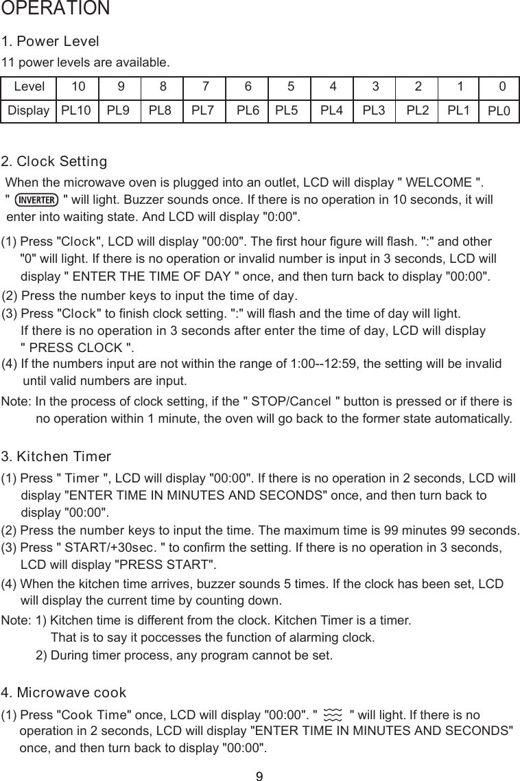 1. Power Level power levels are available.Level 10 9 8 7 6 5 4 3 2 12. Clock SettingWhen the microwave oven is plugged into a  outlet,   will display &quot; WELCOME &quot;.(1) Press &quot;Clock&quot;, LCD will display &quot;00:00&quot;. The first hour figure will flash. &quot;:&quot; and other&quot;0&quot; will light. If there is no operation or invalid number is input in 3 seconds, LCD will(2) Press the number keys to input the time of day. (3) Press &quot;Clock      and the   will light.( ) If the numbers input are not within the range of 1:00--12:59, the setting will be invalid      until valid numbers are input.Note: In the process of clock setting, if the &quot; STOP/C  &quot; button is pressed or if there is3. Kitchen Timer(1) Press &quot; T&quot;, LCD will display &quot;00:00&quot;. If there is no operation in 2 seconds, LCD will(2) Press the number keys to input the time. The maximum time is 99 minutes 99 seconds.(3) Press &quot; START/+30sec. &quot; to confirm the setting. If there is no operation in 3 seconds,(4) When the kitchen time arrives, buzzer sounds 5 times. If the clock has been set, L Dwill display the current time by counting down.Note: 1) Kitchen time is different from the clock. Kitchen Timer is a timer.That is to say it poccesses the function of alarming clock.PL10 PL9 PL8 PL7 PL6 PL5 PL4 PL3 PL2 PL1        2) During timer process, any program cannot be set.            4. Microwave cook(1) Press &quot; &quot; once, LCD will display &quot;00:00&quot;. &quot;         &quot; will light. OPERATIONDisplay PL0011&quot;               &quot; will light. Buzzer sounds once. If there is no operation in 10 seconds, it will n LCDdisplay &quot; ENTER THE TIME OF DAY &quot; , and then turn back to display &quot;00:00&quot;.&quot; to finish clock setting. &quot;:&quot; will flash time of day  If there is no operation in 3 seconds after enter the time of day, LCD will display&quot; PRESS CLOCK &quot;.4 no operation within 1 minute, the oven will go back to the former state automatically. onceancelimer LCD will display &quot;PRESS START&quot;.CCook Time If there is no enter into waiting state. And LCD will display &quot;0:00&quot;.display &quot;ENTER TIME IN MINUTES AND SECONDS&quot; once, and then turn back todisplay &quot;00:00&quot;.operation in 2 seconds, LCD will display &quot;ENTER TIME IN MINUTES AND SECONDS&quot;once, and then turn back to display &quot;00:00&quot;.9