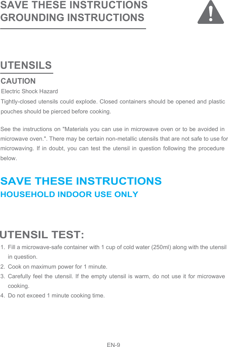 UTENSILS SAVE THESE INSTRUCTIONSGROUNDING INSTRUCTIONS See the instructions on &quot;Materials you can use in microwave oven or to be avoided in microwave oven.&quot;. There may be certain non-metallic utensils that are not safe to use for microwaving.  If  in  doubt,  you  can  test  the  utensil  in  question  following  the  procedure below.Fill a microwave-safe container with 1 cup of cold water (250ml) along with the utensil in question.Cook on maximum power for 1 minute.Carefully feel the utensil. If  the empty utensil  is warm, do  not use  it for microwave cooking.Do not exceed 1 minute cooking time.1.2.3.4.Tightly-closed utensils could explode. Closed containers should be opened and plastic pouches should be pierced before cooking. UTENSIL TEST: SAVE THESE INSTRUCTIONSHOUSEHOLD INDOOR USE ONLY CAUTIONElectric Shock Hazard EN-9