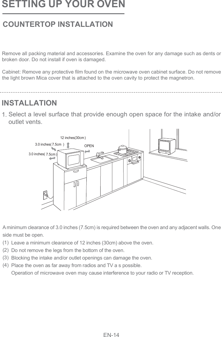 SETTING UP YOUR OVENCOUNTERTOP INSTALLATIONINSTALLATION1.Remove all packing material and accessories. Examine the oven for any damage such as dents or broken door. Do not install if oven is damaged.Cabinet: Remove any protective film found on the microwave oven cabinet surface. Do not remove the light brown Mica cover that is attached to the oven cavity to protect the magnetron.Select a level surface that provide enough open space for the intake and/or outlet vents.A minimum clearance of 3.0 inches (7.5cm) is required between the oven and any adjacent walls. One side must be open.(1)(2)(3)(4) Leave a minimum clearance of 12 inches (30cm) above the oven.Do not remove the legs from the bottom of the oven.Blocking the intake and/or outlet openings can damage the oven.Place the oven as far away from radios and TV a s possible.Operation of microwave oven may cause interference to your radio or TV reception. OPEN12 inches(30cm )3.0 inches( 7.5cm )3.0 inches( 7.5cm )EN-14