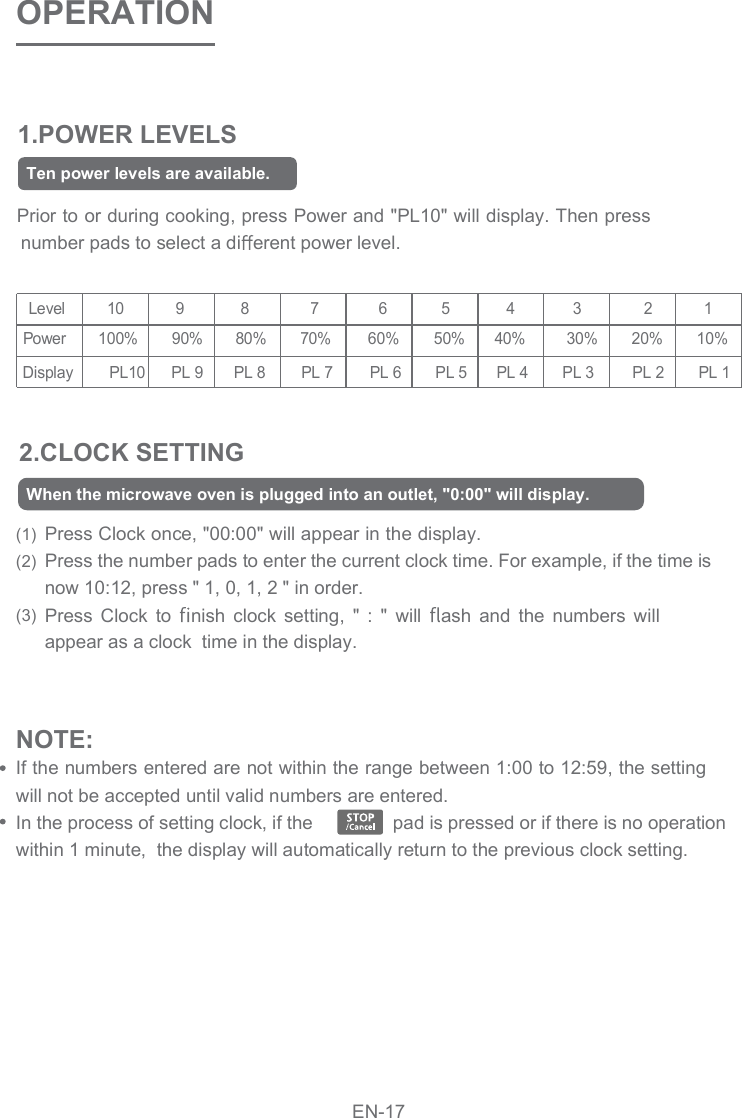 1.POWER LEVELSOPERATIONPrior to or during cooking, press Power and &quot;PL10&quot; will display. Then pressnumber pads to select a di erent power level.2.CLOCK SETTING(1)(2)(3)Press Clock once, &quot;00:00&quot; will appear in the display. Press the number pads to enter the current clock time. For example, if the time is now 10:12, press &quot; 1, 0, 1, 2 &quot; in order.Press  Clock  to  nish  clock  setting,  &quot;  :  &quot;  will  ash  and  the  numbers  will appear as a clock  time in the display.       Level       10      9      8      7     6   5   4  3              2            1     Power      100%     90%   80%  70%          60%          50%        40%          30%        20%        10%   Display       PL10  PL 9  PL 8  PL 7          PL 6          PL 5        PL 4        PL 3         PL 2        PL 1NOTE: If the numbers entered are not within the range between 1:00 to 12:59, the setting  will not be accepted until valid numbers are entered.In the process of setting clock, if the                pad is pressed or if there is no operation within 1 minute,  the display will automatically return to the previous clock setting. Ten power levels are available.When the microwave oven is plugged into an outlet, &quot;0:00&quot; will display.EN-17