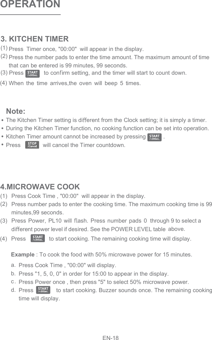 Press  Timer once, &quot;00:00&quot;  will appear in the display.Press the number pads to enter the time amount. The maximum amount of time that can be entered is 99 minutes, 99 seconds.Press   to con rm setting, and the timer will start to count down. When  the  time  arrives,the  oven  will  beep  5  times. OPERATIONPress Cook Time , &quot;00:00&quot;  will appear in the display.Press number pads to enter the cooking time. The maximum cooking time is 99 minutes,99 seconds.Press Power,  PL10 will  ash. Press  number  pads  0  through 9 to select adi erent power level if desired. See the POWER LEVEL table  above. Press               to start cooking. The remaining cooking time will display. a.b.c.d.Press Cook Time , &quot;00:00&quot; will display.Press &quot;1, 5, 0, 0&quot; in order for 15:00 to appear in the display.Press Power once , then press &quot;5&quot; to select 50% microwave power.Press             to start cooking. Buzzer sounds once. The remaining cooking time will display. 4.MICROWAVE COOK(1)(2)(3)(4)3. KITCHEN TIMER(1)(2)(3)(4)Note: The Kitchen Timer setting is di erent from the Clock setting; it is simply a timer.During the Kitchen Timer function, no cooking function can be set into operation.Kitchen Timer amount cannot be increased by pressing           . Press              will cancel the Timer countdown.Example : To cook the food with 50% microwave power for 15 minutes.EN-18