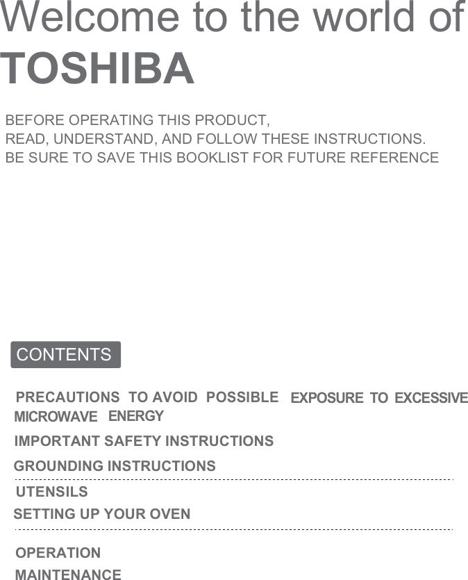 Welcome to the world of TOSHIBABEFORE OPERATING THIS PRODUCT,READ, UNDERSTAND, AND FOLLOW THESE INSTRUCTIONS.BE SURE TO SAVE THIS BOOKLIST FOR FUTURE REFERENCECONTENTSOPERATIONPRECAUTIONS  TO AVOID  POSSIBLE EXPOSURE  TO  EXCESSIVE  MICROWAVE ENERGYIMPORTANT SAFETY INSTRUCTIONSGROUNDING INSTRUCTIONSUTENSILSSETTING UP YOUR OVENMAINTENANCE