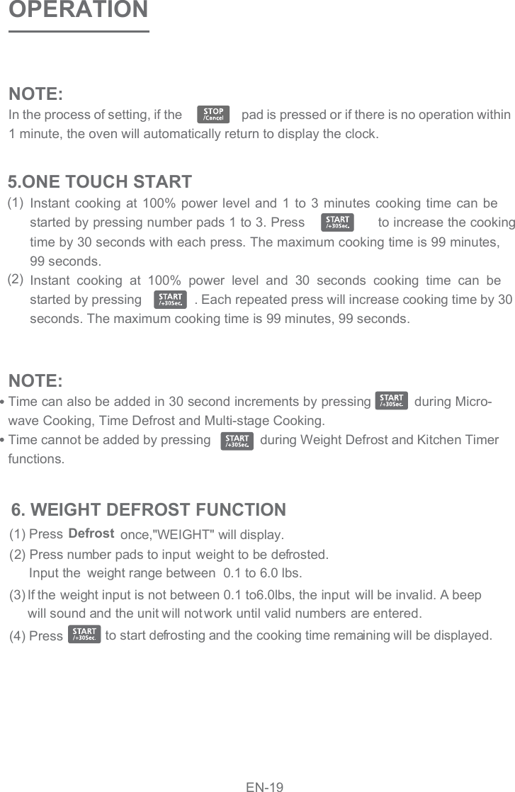 NOTE:In the process of setting, if the                   pad is pressed or if there is no operation within 1 minute, the oven will automatically return to display the clock.  OPERATIONInstant cooking at  100% power level  and 1  to 3  minutes  cooking time  can be started by pressing number pads 1 to 3. Press                  to increase the cooking time by 30 seconds with each press. The maximum cooking time is 99 minutes, 99 seconds.Instant  cooking  at  100%  power  level  and  30  seconds  cooking  time  can  be started by pressing               . Each repeated press will increase cooking time by 30 seconds. The maximum cooking time is 99 minutes, 99 seconds.NOTE:Time can also be added in 30 second increments by pressing           during Micro-wave Cooking, Time Defrost and Multi-stage Cooking. Time cannot be added by pressing              during Weight Defrost and Kitchen Timer functions.(1)(2)5.ONE TOUCH START(2) Press number pads to input  weight to be defrosted.(1) Press      Input the(4) Press    to start defrosting and the cooking time remaining will be displayed.(3)  Defrost weight range between  0.1 to 6.0 lbs.If the weight input is not between 0.1 to6.0lbs, the input will be invalid. A beep  once,&quot;WEIGHT&quot; will display.will sound and the unit will not work until valid numbers are entered.6. WEIGHT DEFROST FUNCTIONEN-19