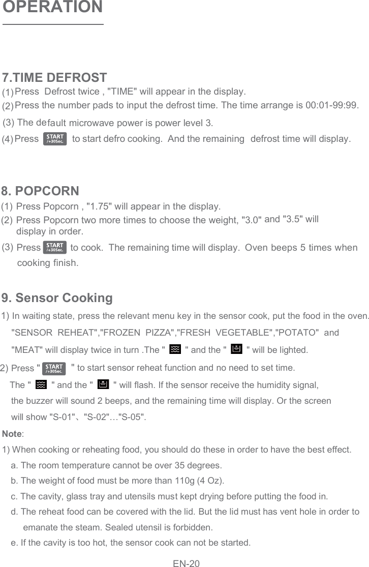 OPERATIONPress Popcorn , &quot;1.75&quot; will appear in the display. Press Popcorn two more times to choose the weight, &quot;3.0&quot; and &quot;3.5&quot; willdisplay in order.(1)(2)8. POPCORNOven beeps 5 times whenPress            to cook.  The remaining time will display.(3)cooking finish.Press  Defrost twice , &quot;TIME&quot; will appear in the display.Press the number pads to input the defrost time. The time arrange is 00:01-99:99.   Press              to start defro cooking.  And the remaining  defrost time will display.(1)(2)(4)(3) The default microwave power is power level 3. 7.TIME DEFROST9. Sensor Cooking 1) In waiting state, press the relevant menu key in the sensor cook, put the food in the oven. &quot;SENSOR  REHEAT&quot; FROZEN  PIZZA&quot; FRESH  VEGETABLE&quot; POTATO&quot;  and&quot;MEAT&quot; will display twice in turn .The &quot;    &quot; and the &quot;    &quot; will be lighted. 2) Press &quot; &quot; to start sensor reheat function and no need to set time.      The &quot;    &quot; and the &quot;    &quot; will flash. If the sensor receive the humidity signal, the buzzer will sound 2 beeps, and the remaining time will display. Or the screen   will show &quot;S-01&quot; &quot;S-02&quot;…&quot;S-05&quot;. Note:   1) When cooking or reheating food, you should do these in order to have the best effect.   a. The room temperature cannot be over 35 degrees.   b. The weight of food must be more than 110g (4 Oz).   c. The cavity, glass tray and utensils must kept drying before putting the food in.   d. The reheat food can be covered with the lid. But the lid must has vent hole in order to  emanate the steam. Sealed utensil is forbidden. e. If the cavity is too hot, the sensor cook can not be started.,&quot; ,&quot; ,&quot;EN-20