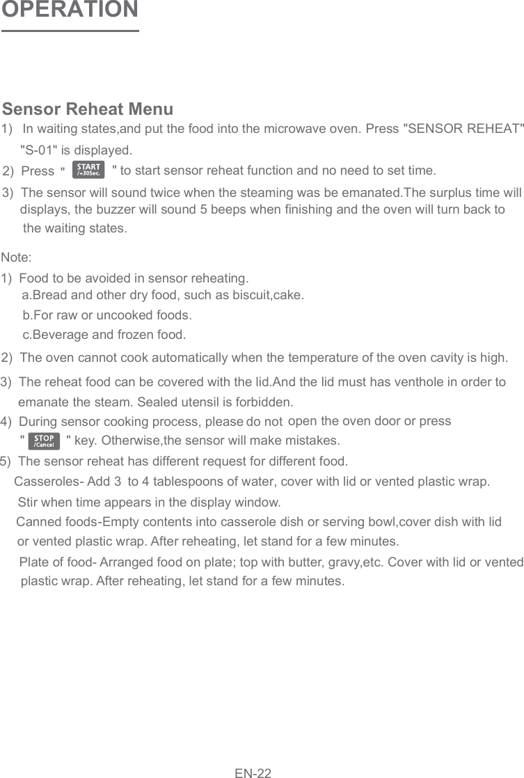 OPERATIONSensor Reheat Menu1)   In waiting states, and put the food into the microwave oven. Press &quot;SENSOR REHEAT&quot;     &quot;S-01&quot; is displayed.2)  Press 3)  The sensor will sound twice when the steaming was be emanated.The surplus time will     displays, the buzzer will sound 5 beeps when finishing and the oven will turn back to     the waiting states.       5)  The sensor reheat has different request for different food.    Casseroles- Add   to 4 tablespoons of water, cover with lid or vented plastic wrap.           Stir when time appears in the display window.           or vented plastic wrap. After reheating, let stand for a few minutes.           plastic wrap. After reheating, let stand for a few minutes.3        3)  The reheat food can be covered with the lid.And the lid must has venthole in order to             emanate the steam. Sealed utensil is forbidden.       4)  During sensor cooking process, please do not  open the oven door or press&quot; key. Otherwise,the sensor will make mistakes.        a.Bread and other dry food, such as biscuit,cake.        b.For raw or uncooked foods.        c.Beverage and frozen food.        2)  The oven cannot cook automatically when the temperature of the oven cavity is high.   Canned foods-Empty contents into casserole dish or serving bowl,cover dish with lid   Plate of food- Arranged food on plate; top with butter, gravy,etc. Cover with lid or ventedNote:        1)  Food to be avoided in sensor reheating.&quot;&quot; to  start  sensor  reheat  function  and  no  need  to  set  time.&quot;EN-22