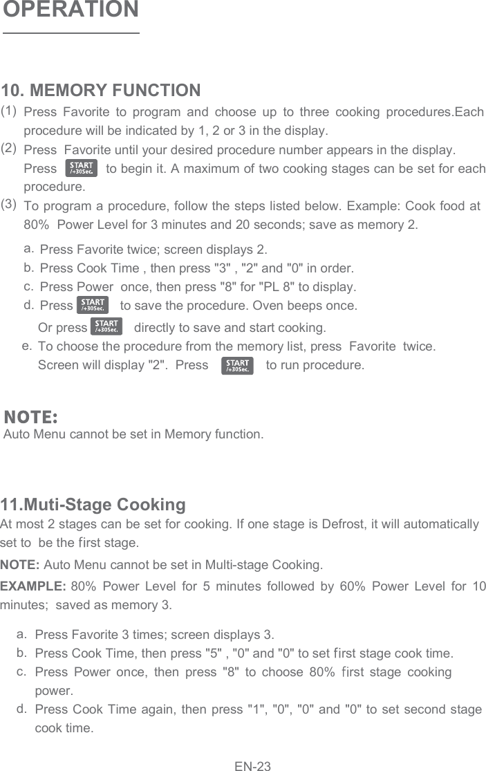 OPERATIONPress  Favorite  to  program  and  choose  up  to  three  cooking  procedures.Each procedure will be indicated by 1, 2 or 3 in the display.  Press  Favorite until your desired procedure number appears in the display.  Press            to begin it. A maximum of two cooking stages can be set for each procedure. To program a procedure, follow the steps listed below. Example: Cook food at 80%  Power Level for 3 minutes and 20 seconds; save as memory 2. 10. MEMORY FUNCTION(1)(2)(3)Press Favorite twice; screen displays 2.  Press Cook Time , then press &quot;3&quot; , &quot;2&quot; and &quot;0&quot; in order. Press Power  once, then press &quot;8&quot; for &quot;PL 8&quot; to display. Press             to save the procedure. Oven beeps once.   Or press            directly to save and start cooking.  To choose the procedure from the memory list, press  Favorite  twice. Screen will display &quot;2&quot;.  Press                to run procedure.  a.b.c.d.e.Auto Menu cannot be set in Memory function.At most 2 stages can be set for cooking. If one stage is Defrost, it will automatically set to  be the  rst stage.11.Muti-Stage CookingEXAMPLE: 80%  Power  Level  for  5  minutes  followed  by  60%  Power  Level  for  10 minutes;  saved as memory 3. NOTE: Auto Menu cannot be set in Multi-stage Cooking. Press Favorite 3 times; screen displays 3. Press Cook Time, then press &quot;5&quot; , &quot;0&quot; and &quot;0&quot; to set  rst stage cook time. Press  Power  once,  then  press  &quot;8&quot;  to  choose  80%  rst  stage  cooking power. Press Cook Time again, then press &quot;1&quot;,  &quot;0&quot;, &quot;0&quot; and &quot;0&quot; to set second stage a.b.c.d.cook time. EN-23