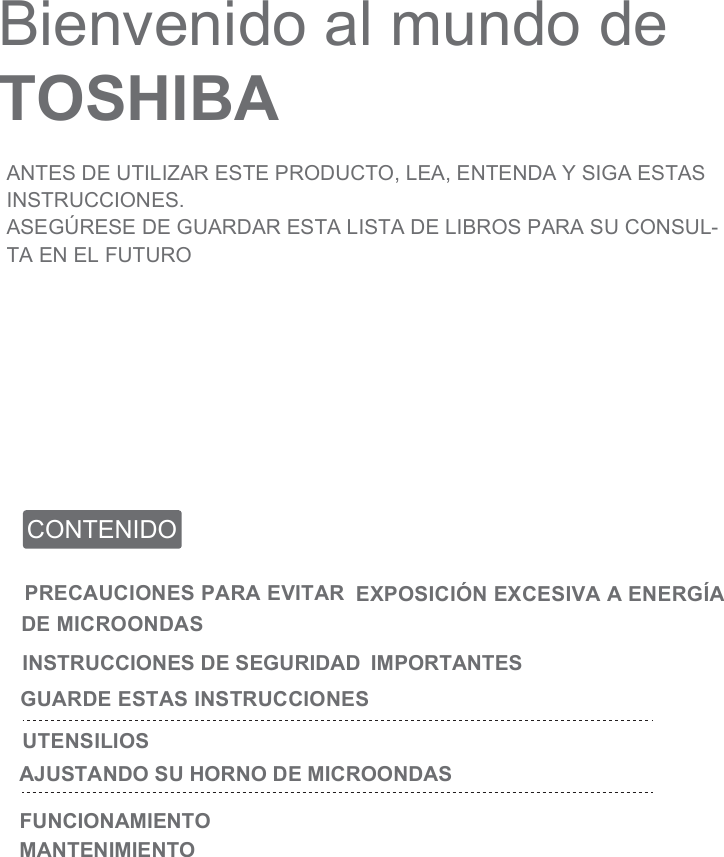 Bienvenido al mundo de TOSHIBAANTES DE UTILIZAR ESTE PRODUCTO, LEA, ENTENDA Y SIGA ESTAS INSTRUCCIONES.ASEGÚRESE DE GUARDAR ESTA LISTA DE LIBROS PARA SU CONSUL-TA EN EL FUTUROCONTENIDOPRECAUCIONES PARA EVITAR EXPOSICIÓN EXCESIVA A ENERGÍA DE MICROONDASINSTRUCCIONES DE SEGURIDAD  IMPORTANTES GUARDE ESTAS INSTRUCCIONESUTENSILIOSAJUSTANDO SU HORNO DE MICROONDASFUNCIONAMIENTOMANTENIMIENTO