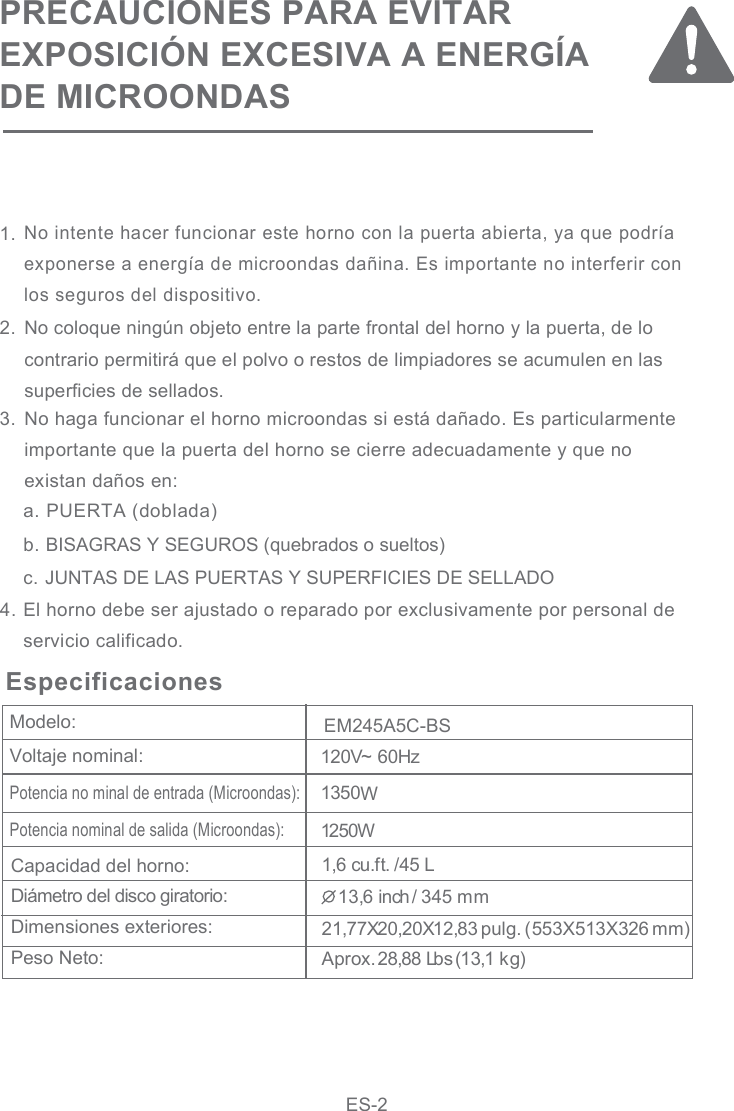 PRECAUCIONES PARA EVITAREXPOSICIÓN EXCESIVA A ENERGÍA DE MICROONDASNo intente hacer funcionar este horno con la puerta abierta, ya que podría exponerse a energía de microondas dañina. Es importante no interferir con los seguros del dispositivo.120V~ 60Hz1250WVoltaje nominal:Potencia nominal de salida (Microondas):Capacidad del horno:Diámetro del disco giratorio:Dimensiones exteriores:Peso Neto:Especificaciones   a. PUERTA (doblada)b. BISAGRAS Y SEGUROS (quebrados o sueltos)c. JUNTAS DE LAS PUERTAS Y SUPERFICIES DE SELLADOEl horno debe ser ajustado o reparado por exclusivamente por personal deservicio calificado.No coloque ningún objeto entre la parte frontal del horno y la puerta, de locontrario permitirá que el polvo o restos de limpiadores se acumulen en lassuperficies de sellados.No haga funcionar el horno microondas si está dañado. Es particularmenteimportante que la puerta del horno se cierre adecuadamente y que noexistan daños en:Modelo: 1  inch/ 3 5 mm3,6 41,6 cu.ft. /45 L1350W21,77X20,20X12,83 pulg. (553X513X326 mm)Aprox. 28,88 Lbs (13,1 kg)1.2.3.4.Potencia no minal de entrada (Microondas):ES-2EM245A5C-BS