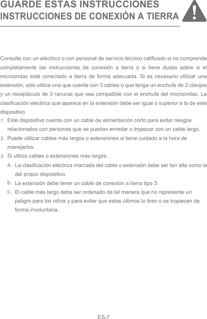 GUARDE ESTAS INSTRUCCIONESINSTRUCCIONES DE CONEXIÓN A TIERRAEste dispositivo cuenta con un cable de alimentación corto para evitar riesgosrelacionados con personas que se puedan enredar o tropezar con un cable largo.Puede utilizar cables más largos o extensiones si tiene cuidado a la hora demanejarlos.Si utiliza cables o extensiones más largos:a. b.    c.La clasificación eléctrica marcada del cable o extensión debe ser tan alta como la del propio dispositivo.La extensión debe tener un cable de conexión a tierra tipo 3.El cable más largo debe ser ordenado de tal manera que no represente unpeligro para los niños y para evitar que estos últimos lo tiren o se tropiecen deforma involuntaria.Consulte con un eléctrico o con personal de servicio técnico calificado si no comprende completamente  las  instrucciones  de  conexión  a  tierra  o  si  tiene  dudas  sobre  si  el microondas  está  conectado a  tierra  de  forma  adecuada.  Si es  necesario utilizar  una extensión, sólo utilice una que cuente con 3 cables o que tenga un enchufe de 3 clavijas y un receptáculo de 3 ranuras que sea compatible con el enchufe del microondas. La clasificación eléctrica que aparece en la extensión debe ser igual o superior a la de este dispositivo1.2.3.ES-7