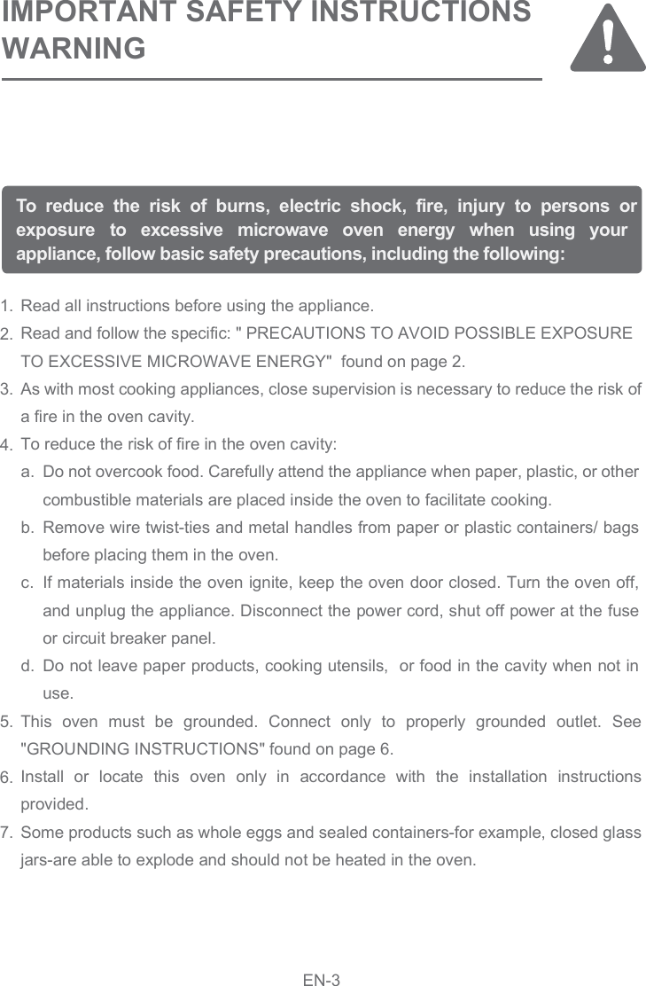 Read all instructions before using the appliance.  Read and follow the specific: &quot; PRECAUTIONS TO AVOID POSSIBLE EXPOSURE TO EXCESSIVE MICROWAVE ENERGY&quot;  found on page 2.As with most cooking appliances, close supervision is necessary to reduce the risk of a fire in the oven cavity.To reduce the risk of fire in the oven cavity:This  oven  must  be  grounded.  Connect  only  to  properly  grounded  outlet.  See &quot;GROUNDING INSTRUCTIONS&quot; found on page 6.Install  or  locate  this  oven  only  in  accordance  with  the  installation  instructions provided.Some products such as whole eggs and sealed containers-for example, closed glass jars-are able to explode and should not be heated in the oven.1.2.3.4.5.6.7.To  reduce  the  risk  of  burns,  electric  shock,  fire,  injury  to  persons  or exposure  to  excessive  microwave  oven  energy  when  using  your appliance, follow basic safety precautions, including the following:IMPORTANT SAFETY INSTRUCTIONSWARNINGDo not overcook food. Carefully attend the appliance when paper, plastic, or other combustible materials are placed inside the oven to facilitate cooking.Remove wire twist-ties and metal handles from paper or plastic containers/ bags before placing them in the oven.If materials inside the oven ignite, keep the oven door closed. Turn the oven off, and unplug the appliance. Disconnect the power cord, shut off power at the fuse or circuit breaker panel.Do not leave paper products, cooking utensils,  or food in the cavity when not in use.a.b.c.d.EN-3