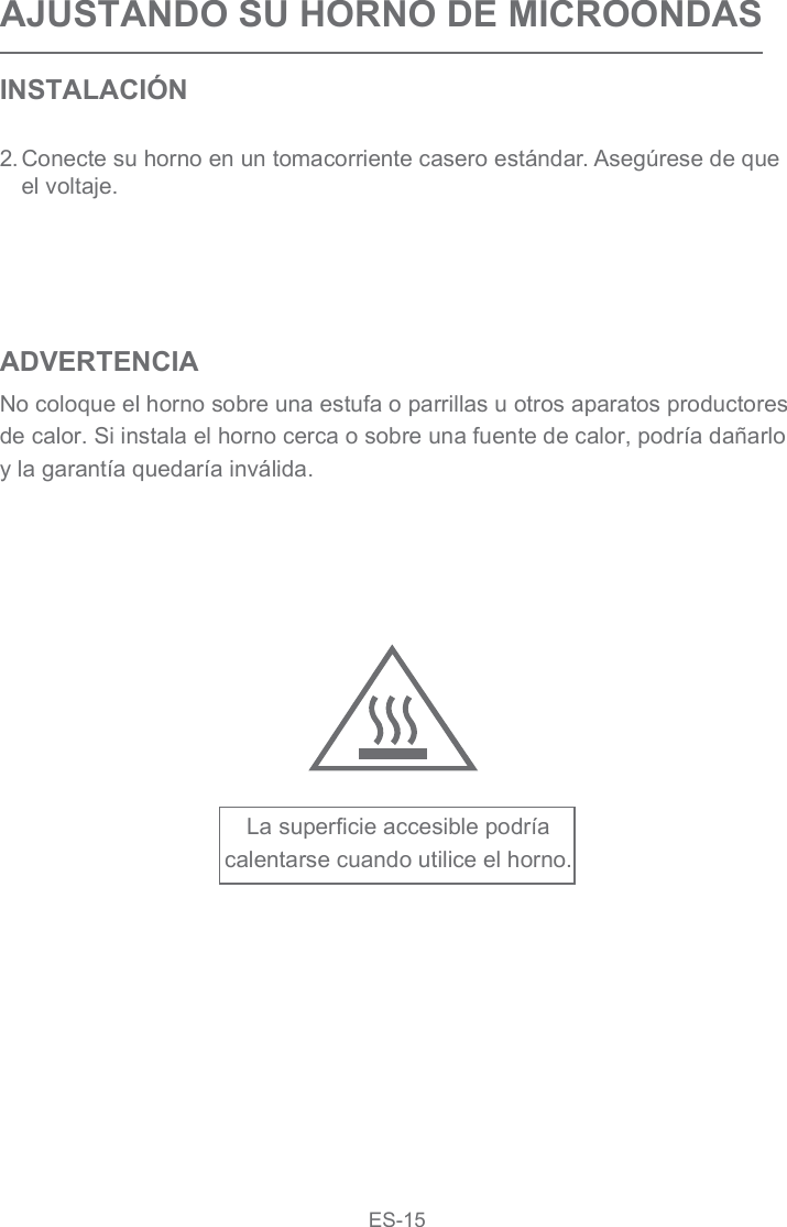 AJUSTANDO SU HORNO DE MICROONDASINSTALACIÓN2.Conecte su horno en un tomacorriente casero estándar. Asegúrese de que el voltaje.ADVERTENCIANo coloque el horno sobre una estufa o parrillas u otros aparatos productores de calor. Si instala el horno cerca o sobre una fuente de calor, podría dañarlo y la garantía quedaría inválida.La superficie accesible podría calentarse cuando utilice el horno.ES-15