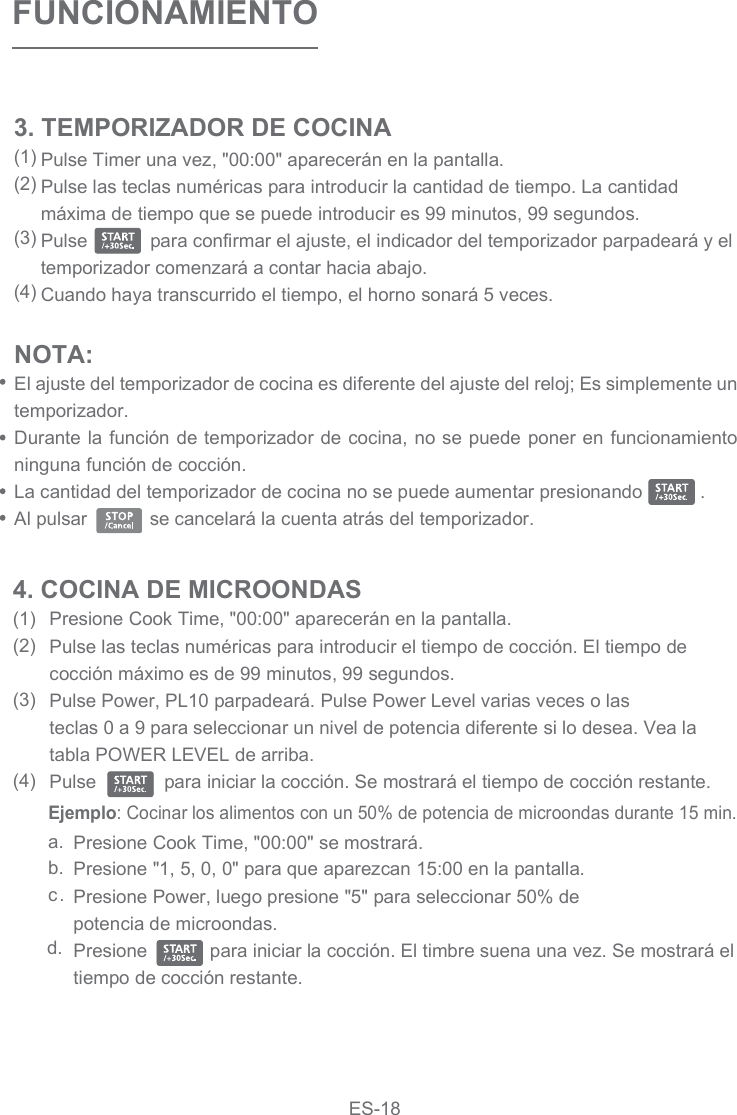 Pulse Timer una vez, &quot;00:00&quot; aparecerán en la pantalla.Pulse las teclas numéricas para introducir la cantidad de tiempo. La cantidad máxima de tiempo que se puede introducir es 99 minutos, 99 segundos.Pulse            para confirmar el ajuste, el indicador del temporizador parpadeará y el temporizador comenzará a contar hacia abajo.Cuando haya transcurrido el tiempo, el horno sonará 5 veces. FUNCIONAMIENTOPresione Cook Time, &quot;00:00&quot; aparecerán en la pantalla.Pulse las teclas numéricas para introducir el tiempo de cocción. El tiempo de cocción máximo es de 99 minutos, 99 segundos.Pulse Power, PL10 parpadeará. Pulse Power Level varias veces o las teclas 0 a 9 para seleccionar un nivel de potencia diferente si lo desea. Vea la tabla POWER LEVEL de arriba.Pulse             para iniciar la cocción. Se mostrará el tiempo de cocción restante. a.b.c.d.Presione Cook Time, &quot;00:00&quot; se mostrará.Presione &quot;1, 5, 0, 0&quot; para que aparezcan 15:00 en la pantalla.Presione Power, luego presione &quot;5&quot; para seleccionar 50% de potencia de microondas.Presione            para iniciar la cocción. El timbre suena una vez. Se mostrará el tiempo de cocción restante. 4. COCINA DE MICROONDAS(1)(2)(3)(4)3. TEMPORIZADOR DE COCINA(1)(2)(3)(4)NOTA: El ajuste del temporizador de cocina es diferente del ajuste del reloj; Es simplemente un temporizador.Durante la función de temporizador de cocina, no se puede poner en funcionamiento ninguna función de cocción.La cantidad del temporizador de cocina no se puede aumentar presionando           .Al pulsar            se cancelará la cuenta atrás del temporizador.Ejemplo: Cocinar los alimentos con un 50% de potencia de microondas durante 15 min.ES-18