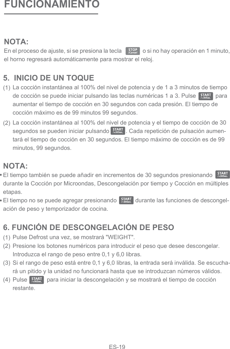 FUNCIONAMIENTOLa cocción instantánea al 100% del nivel de potencia y de 1 a 3 minutos de tiempo de cocción se puede iniciar pulsando las teclas numéricas 1 a 3. Pulse            para aumentar el tiempo de cocción en 30 segundos con cada presión. El tiempo de cocción máximo es de 99 minutos 99 segundos.La cocción instantánea al 100% del nivel de potencia y el tiempo de cocción de 30 segundos se pueden iniciar pulsando          . Cada repetición de pulsación aumen-tará el tiempo de cocción en 30 segundos. El tiempo máximo de cocción es de 99 minutos, 99 segundos.5.  INICIO DE UN TOQUE(1)(2)NOTA: El tiempo también se puede añadir en incrementos de 30 segundos presionando   durante la Cocción por Microondas, Descongelación por tiempo y Cocción en múltiples etapas.El tiempo no se puede agregar presionando            durante las funciones de descongel-ación de peso y temporizador de cocina.Pulse Defrost una vez, se mostrará &quot;WEIGHT&quot;.Presione los botones numéricos para introducir el peso que desee descongelar. Introduzca el rango de peso entre 0,1 y 6,0 libras.Si el rango de peso está entre 0,1 y 6,0 libras, la entrada será inválida. Se escucha-rá un pitido y la unidad no funcionará hasta que se introduzcan números válidos.Pulse            para iniciar la descongelación y se mostrará el tiempo de cocción restante.6. FUNCIÓN DE DESCONGELACIÓN DE PESO(1)(2)(3)(4)NOTA: En el proceso de ajuste, si se presiona la tecla                o si no hay operación en 1 minuto, el horno regresará automáticamente para mostrar el reloj.  ES-19