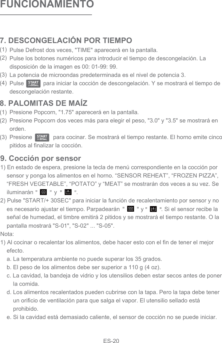 9. Cocción por sensor1) En estado de espera, presione la tecla de menú correspondiente en la cocción por sensor y ponga los alimentos en el horno. “SENSOR REHEAT”, “FROZEN PIZZA”, “FRESH VEGETABLE”, “POTATO” y “MEAT” se mostrarán dos veces a su vez. Se iluminarán             y            .2) Pulse &quot;START/+ 30SEC&quot; para iniciar la función de recalentamiento por sensor y no es necesario ajustar el tiempo. Parpadearán             y           . Si el sensor recibe la señal de humedad, el timbre emitirá 2 pitidos y se mostrará el tiempo restante. O la pantalla mostrará &quot;S-01&quot;, &quot;S-02&quot; ... &quot;S-05&quot;.Nota:1) Al cocinar o recalentar los alimentos, debe hacer esto con el fin de tener el mejor efecto.a. La temperatura ambiente no puede superar los 35 grados.b. El peso de los alimentos debe ser superior a 110 g (4 oz).c. La cavidad, la bandeja de vidrio y los utensilios deben estar secos antes de poner la comida.d. Los alimentos recalentados pueden cubrirse con la tapa. Pero la tapa debe tener un orificio de ventilación para que salga el vapor. El utensilio sellado está prohibido.e. Si la cavidad está demasiado caliente, el sensor de cocción no se puede iniciar.8. PALOMITAS DE MAÍZ(1)(2)(3)FUNCIONAMIENTOPulse Defrost dos veces, &quot;TIME&quot; aparecerá en la pantalla.Pulse los botones numéricos para introducir el tiempo de descongelación. La disposición de la imagen es 00: 01-99: 99.La potencia de microondas predeterminada es el nivel de potencia 3.Pulse            para iniciar la cocción de descongelación. Y se mostrará el tiempo de descongelación restante.7. DESCONGELACIÓN POR TIEMPO(1)(2)(3)(4)Presione Popcorn, &quot;1.75&quot; aparecerá en la pantalla.Presione Popcorn dos veces más para elegir el peso, &quot;3.0&quot; y &quot;3.5&quot; se mostrará en orden.Presione             para cocinar. Se mostrará el tiempo restante. El horno emite cinco pitidos al finalizar la cocción.ES-20