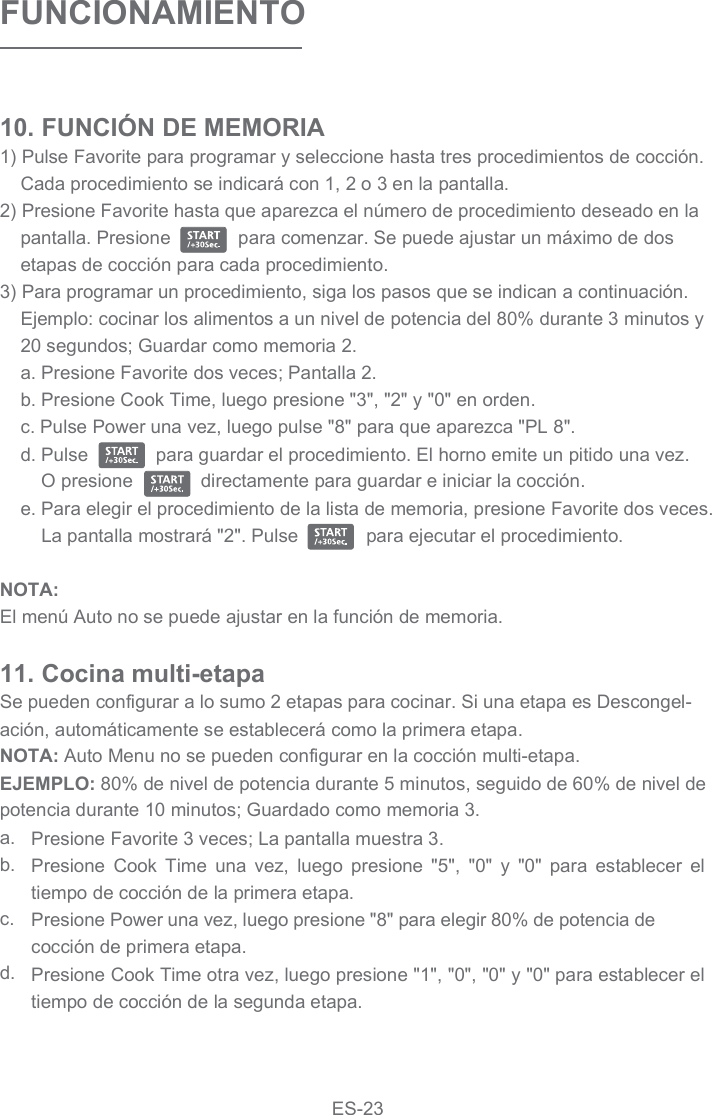 FUNCIONAMIENTO10. FUNCIÓN DE MEMORIA1) Pulse Favorite para programar y seleccione hasta tres procedimientos de cocción. Cada procedimiento se indicará con 1, 2 o 3 en la pantalla.2) Presione Favorite hasta que aparezca el número de procedimiento deseado en la pantalla. Presione             para comenzar. Se puede ajustar un máximo de dos etapas de cocción para cada procedimiento.3) Para programar un procedimiento, siga los pasos que se indican a continuación. Ejemplo: cocinar los alimentos a un nivel de potencia del 80% durante 3 minutos y 20 segundos; Guardar como memoria 2.a. Presione Favorite dos veces; Pantalla 2.b. Presione Cook Time, luego presione &quot;3&quot;, &quot;2&quot; y &quot;0&quot; en orden.c. Pulse Power una vez, luego pulse &quot;8&quot; para que aparezca &quot;PL 8&quot;.d. Pulse             para guardar el procedimiento. El horno emite un pitido una vez.     O presione             directamente para guardar e iniciar la cocción.e. Para elegir el procedimiento de la lista de memoria, presione Favorite dos veces. La pantalla mostrará &quot;2&quot;. Pulse             para ejecutar el procedimiento.NOTA:El menú Auto no se puede ajustar en la función de memoria.Se pueden configurar a lo sumo 2 etapas para cocinar. Si una etapa es Descongel-ación, automáticamente se establecerá como la primera etapa.NOTA: Auto Menu no se pueden configurar en la cocción multi-etapa.EJEMPLO: 80% de nivel de potencia durante 5 minutos, seguido de 60% de nivel de potencia durante 10 minutos; Guardado como memoria 3.11. Cocina multi-etapa Presione Favorite 3 veces; La pantalla muestra 3.Presione  Cook  Time  una  vez,  luego  presione  &quot;5&quot;,  &quot;0&quot;  y  &quot;0&quot;  para  establecer  el tiempo de cocción de la primera etapa.Presione Power una vez, luego presione &quot;8&quot; para elegir 80% de potencia de cocción de primera etapa.Presione Cook Time otra vez, luego presione &quot;1&quot;, &quot;0&quot;, &quot;0&quot; y &quot;0&quot; para establecer el tiempo de cocción de la segunda etapa.a.b.c.d.ES-23