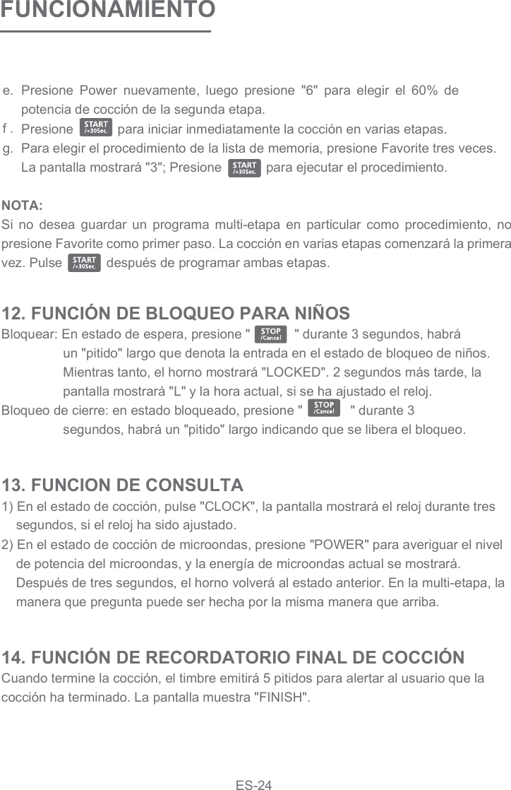 FUNCIONAMIENTOPresione  Power  nuevamente,  luego  presione  &quot;6&quot;  para  elegir  el  60%  de potencia de cocción de la segunda etapa.Presione            para iniciar inmediatamente la cocción en varias etapas.Para elegir el procedimiento de la lista de memoria, presione Favorite tres veces. La pantalla mostrará &quot;3&quot;; Presione            para ejecutar el procedimiento.e.f .g.NOTA:Si  no  desea  guardar  un  programa  multi-etapa  en  particular  como  procedimiento,  no presione Favorite como primer paso. La cocción en varias etapas comenzará la primera vez. Pulse            después de programar ambas etapas.12. FUNCIÓN DE BLOQUEO PARA NIÑOSBloquear: En estado de espera, presione &quot;            &quot; durante 3 segundos, habrá un &quot;pitido&quot; largo que denota la entrada en el estado de bloqueo de niños. Mientras tanto, el horno mostrará &quot;LOCKED&quot;. 2 segundos más tarde, la pantalla mostrará &quot;L&quot; y la hora actual, si se ha ajustado el reloj.Bloqueo de cierre: en estado bloqueado, presione &quot;             &quot; durante 3 segundos, habrá un &quot;pitido&quot; largo indicando que se libera el bloqueo.13. FUNCION DE CONSULTA1) En el estado de cocción, pulse &quot;CLOCK&quot;, la pantalla mostrará el reloj durante tres segundos, si el reloj ha sido ajustado.2) En el estado de cocción de microondas, presione &quot;POWER&quot; para averiguar el nivel de potencia del microondas, y la energía de microondas actual se mostrará. Después de tres segundos, el horno volverá al estado anterior. En la multi-etapa, la manera que pregunta puede ser hecha por la misma manera que arriba.14. FUNCIÓN DE RECORDATORIO FINAL DE COCCIÓNCuando termine la cocción, el timbre emitirá 5 pitidos para alertar al usuario que la cocción ha terminado. La pantalla muestra &quot;FINISH&quot;.ES-24