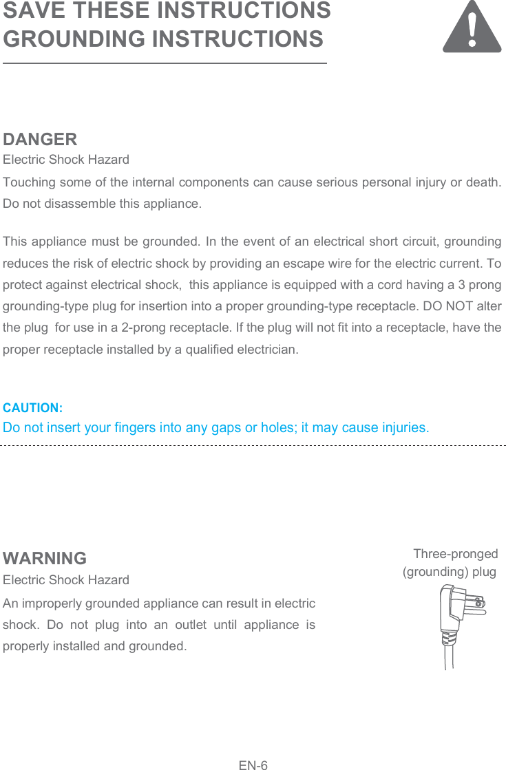 CAUTION: Do not insert your fingers into any gaps or holes; it may cause injuries.SAVE THESE INSTRUCTIONSGROUNDING INSTRUCTIONS DANGERWARNINGThis appliance must be grounded. In the event of an electrical short circuit, grounding reduces the risk of electric shock by providing an escape wire for the electric current. To protect against electrical shock,  this appliance is equipped with a cord having a 3 prong grounding-type plug for insertion into a proper grounding-type receptacle. DO NOT alter the plug  for use in a 2-prong receptacle. If the plug will not fit into a receptacle, have the proper receptacle installed by a qualified electrician.Touching some of the internal components can cause serious personal injury or death. Do not disassemble this appliance.An improperly grounded appliance can result in electric shock.  Do  not  plug  into  an  outlet  until  appliance  is properly installed and grounded.Electric Shock Hazard Electric Shock Hazard  (grounding) plugThree-prongedEN-6