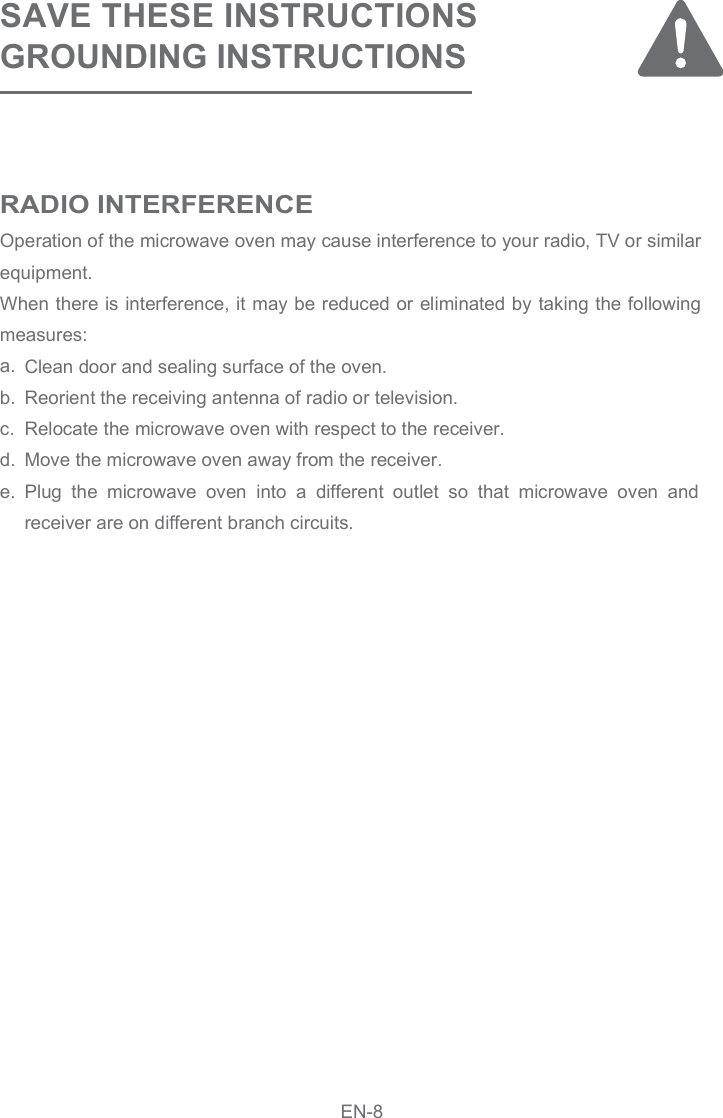 SAVE THESE INSTRUCTIONSGROUNDING INSTRUCTIONS Operation of the microwave oven may cause interference to your radio, TV or similar equipment.When there is interference, it may be reduced or eliminated by taking the following measures:a. b.    c.d.e.Clean door and sealing surface of the oven.Reorient the receiving antenna of radio or television.Relocate the microwave oven with respect to the receiver.Move the microwave oven away from the receiver.Plug  the  microwave  oven  into  a  different  outlet  so  that  microwave  oven  and receiver are on different branch circuits.RADIO INTERFERENCEEN-8