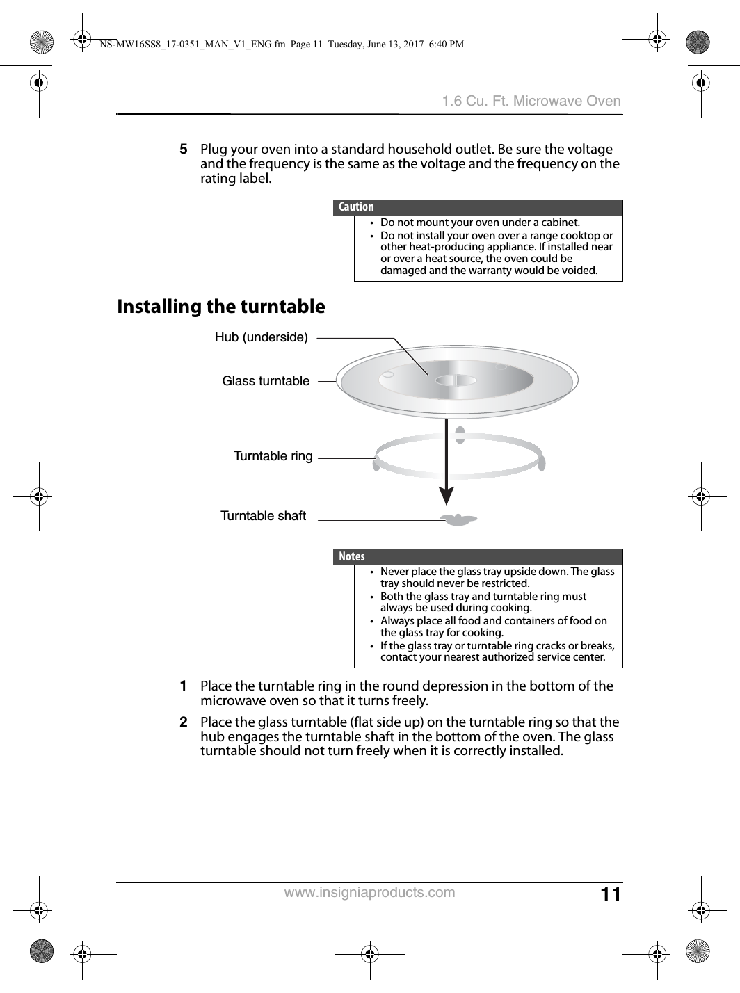 111.6 Cu. Ft. Microwave Ovenwww.insigniaproducts.com5Plug your oven into a standard household outlet. Be sure the voltage and the frequency is the same as the voltage and the frequency on the rating label.Installing the turntable1Place the turntable ring in the round depression in the bottom of the microwave oven so that it turns freely.2Place the glass turntable (flat side up) on the turntable ring so that the hub engages the turntable shaft in the bottom of the oven. The glass turntable should not turn freely when it is correctly installed.Caution• Do not mount your oven under a cabinet.• Do not install your oven over a range cooktop or other heat-producing appliance. If installed near or over a heat source, the oven could be damaged and the warranty would be voided.Notes• Never place the glass tray upside down. The glass tray should never be restricted.• Both the glass tray and turntable ring must always be used during cooking.• Always place all food and containers of food on the glass tray for cooking.• If the glass tray or turntable ring cracks or breaks, contact your nearest authorized service center.Hub (underside)Glass turntableTurntable ringTurntable shaftNS-MW16SS8_17-0351_MAN_V1_ENG.fm  Page 11  Tuesday, June 13, 2017  6:40 PM