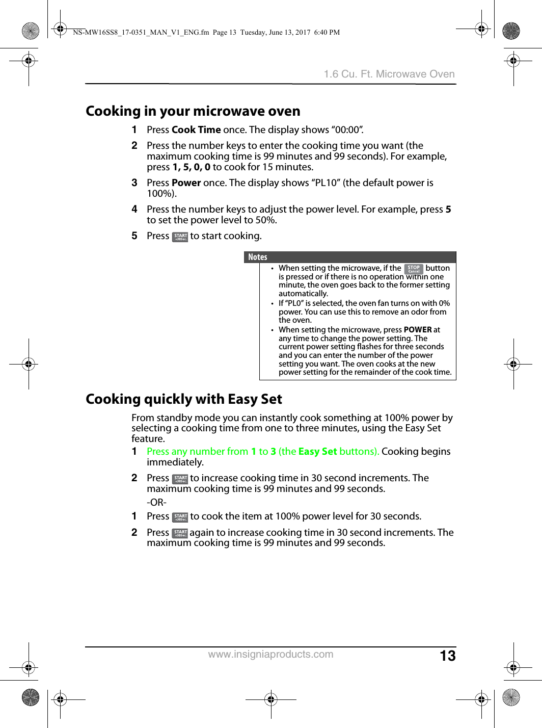 131.6 Cu. Ft. Microwave Ovenwww.insigniaproducts.comCooking in your microwave oven1Press Cook Time once. The display shows “00:00”.2Press the number keys to enter the cooking time you want (the maximum cooking time is 99 minutes and 99 seconds). For example, press 1, 5, 0, 0 to cook for 15 minutes.3Press Power once. The display shows “PL10” (the default power is 100%). 4Press the number keys to adjust the power level. For example, press 5 to set the power level to 50%.5Press   to start cooking.Cooking quickly with Easy SetFrom standby mode you can instantly cook something at 100% power by selecting a cooking time from one to three minutes, using the Easy Set feature.1Press any number from 1 to 3 (the Easy Set buttons). Cooking begins immediately.2Press   to increase cooking time in 30 second increments. The maximum cooking time is 99 minutes and 99 seconds.-OR-1Press   to cook the item at 100% power level for 30 seconds. 2Press   again to increase cooking time in 30 second increments. The maximum cooking time is 99 minutes and 99 seconds.Notes• When setting the microwave, if the   button is pressed or if there is no operation within one minute, the oven goes back to the former setting automatically.• If “PL0” is selected, the oven fan turns on with 0% power. You can use this to remove an odor from the oven.• When setting the microwave, press POWER at any time to change the power setting. The current power setting flashes for three seconds and you can enter the number of the power setting you want. The oven cooks at the new power setting for the remainder of the cook time.NS-MW16SS8_17-0351_MAN_V1_ENG.fm  Page 13  Tuesday, June 13, 2017  6:40 PM