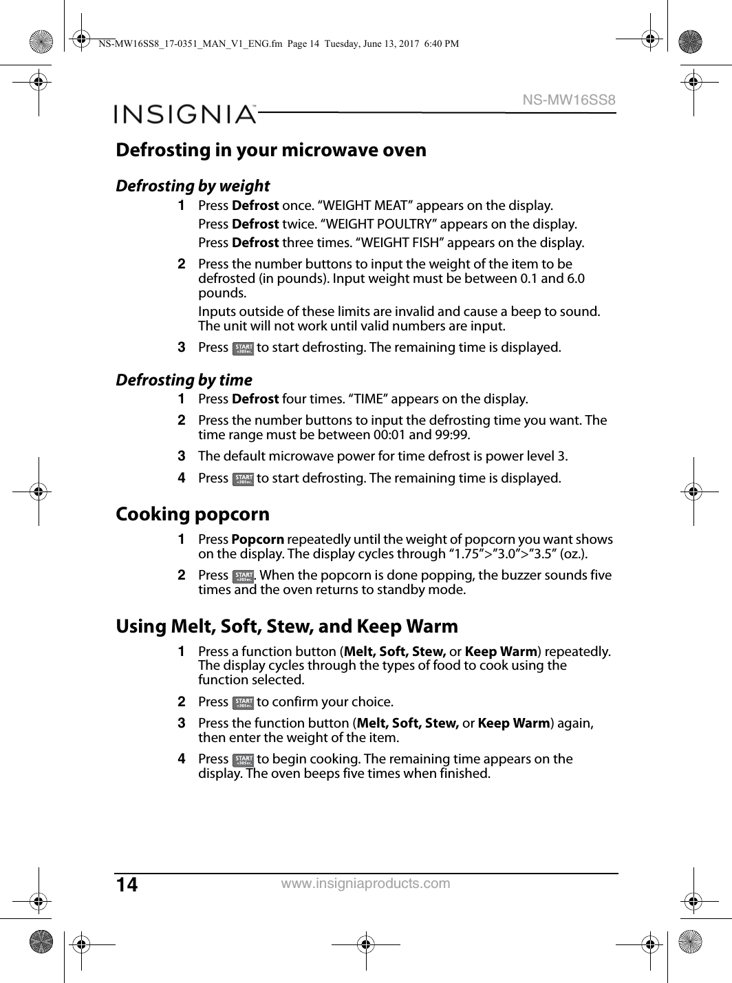 14NS-MW16SS8www.insigniaproducts.comDefrosting in your microwave ovenDefrosting by weight1Press Defrost once. “WEIGHT MEAT” appears on the display.Press Defrost twice. “WEIGHT POULTRY” appears on the display.Press Defrost three times. “WEIGHT FISH” appears on the display.2Press the number buttons to input the weight of the item to be defrosted (in pounds). Input weight must be between 0.1 and 6.0 pounds. Inputs outside of these limits are invalid and cause a beep to sound. The unit will not work until valid numbers are input.3Press   to start defrosting. The remaining time is displayed.Defrosting by time1Press Defrost four times. “TIME” appears on the display.2Press the number buttons to input the defrosting time you want. The time range must be between 00:01 and 99:99.3The default microwave power for time defrost is power level 3. 4Press   to start defrosting. The remaining time is displayed.Cooking popcorn1Press Popcorn repeatedly until the weight of popcorn you want shows on the display. The display cycles through “1.75”&gt;”3.0”&gt;”3.5” (oz.).2Press  . When the popcorn is done popping, the buzzer sounds five times and the oven returns to standby mode.Using Melt, Soft, Stew, and Keep Warm1Press a function button (Melt, Soft, Stew, or Keep Warm) repeatedly. The display cycles through the types of food to cook using the function selected.2Press   to confirm your choice.3Press the function button (Melt, Soft, Stew, or Keep Warm) again, then enter the weight of the item.4Press   to begin cooking. The remaining time appears on the display. The oven beeps five times when finished.NS-MW16SS8_17-0351_MAN_V1_ENG.fm  Page 14  Tuesday, June 13, 2017  6:40 PM