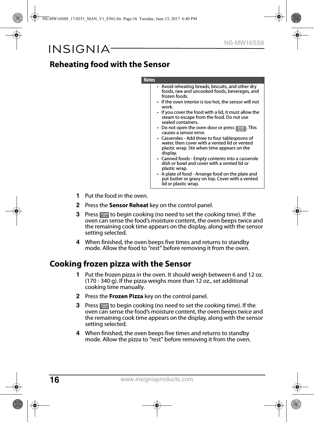 16NS-MW16SS8www.insigniaproducts.comReheating food with the Sensor1Put the food in the oven.2Press the Sensor Reheat key on the control panel.3Press   to begin cooking (no need to set the cooking time). If the oven can sense the food’s moisture content, the oven beeps twice and the remaining cook time appears on the display, along with the sensor setting selected.4When finished, the oven beeps five times and returns to standby mode. Allow the food to “rest” before removing it from the oven.Cooking frozen pizza with the Sensor1Put the frozen pizza in the oven. It should weigh between 6 and 12 oz. (170 - 340 g). If the pizza weighs more than 12 oz., set additional cooking time manually.2Press the Frozen Pizza key on the control panel.3Press   to begin cooking (no need to set the cooking time). If the oven can sense the food’s moisture content, the oven beeps twice and the remaining cook time appears on the display, along with the sensor setting selected.4When finished, the oven beeps five times and returns to standby mode. Allow the pizza to “rest” before removing it from the oven.Notes• Avoid reheating breads, biscuits, and other dry foods, raw and uncooked foods, beverages, and frozen foods.• If the oven interior is too hot, the sensor will not work.• If you cover the food with a lid, it must allow the steam to escape from the food. Do not use sealed containers.• Do not open the oven door or press  . This causes a sensor error.• Casseroles - Add three to four tablespoons of water, then cover with a vented lid or vented plastic wrap. Stir when time appears on the display.• Canned foods - Empty contents into a casserole dish or bowl and cover with a vented lid or plastic wrap.• A plate of food - Arrange food on the plate and put butter or gravy on top. Cover with a vented lid or plastic wrap. NS-MW16SS8_17-0351_MAN_V1_ENG.fm  Page 16  Tuesday, June 13, 2017  6:40 PM