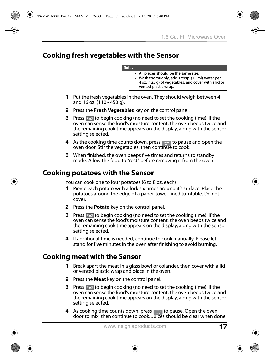 171.6 Cu. Ft. Microwave Ovenwww.insigniaproducts.comCooking fresh vegetables with the Sensor1Put the fresh vegetables in the oven. They should weigh between 4 and 16 oz. (110 - 450 g).2Press the Fresh Vegetables key on the control panel.3Press   to begin cooking (no need to set the cooking time). If the oven can sense the food’s moisture content, the oven beeps twice and the remaining cook time appears on the display, along with the sensor setting selected.4As the cooking time counts down, press   to pause and open the oven door. Stir the vegetables, then continue to cook.5When finished, the oven beeps five times and returns to standby mode. Allow the food to “rest” before removing it from the oven.Cooking potatoes with the SensorYou can cook one to four potatoes (6 to 8 oz. each)1Pierce each potato with a fork six times around it’s surface. Place the potatoes around the edge of a paper-towel-lined turntable. Do not cover.2Press the Potato key on the control panel.3Press   to begin cooking (no need to set the cooking time). If the oven can sense the food’s moisture content, the oven beeps twice and the remaining cook time appears on the display, along with the sensor setting selected.4If additional time is needed, continue to cook manually. Please let stand for five minutes in the oven after finishing to avoid burning.Cooking meat with the Sensor1Break apart the meat in a glass bowl or colander, then cover with a lid or vented plastic wrap and place in the oven. 2Press the Meat key on the control panel.3Press   to begin cooking (no need to set the cooking time). If the oven can sense the food’s moisture content, the oven beeps twice and the remaining cook time appears on the display, along with the sensor setting selected.4As cooking time counts down, press   to pause. Open the oven door to mix, then continue to cook. Juices should be clear when done.Notes• All pieces should be the same size. • Wash thoroughly, add 1 tbsp. (15 ml) water per 4 oz. (125 g) of vegetables, and cover with a lid or vented plastic wrap. NS-MW16SS8_17-0351_MAN_V1_ENG.fm  Page 17  Tuesday, June 13, 2017  6:40 PM