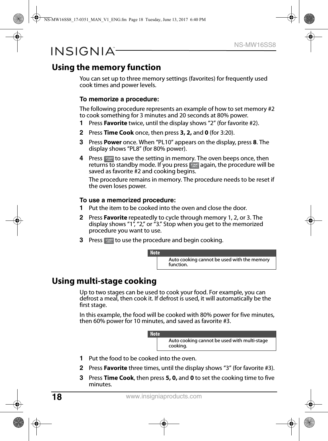 18NS-MW16SS8www.insigniaproducts.comUsing the memory functionYou can set up to three memory settings (favorites) for frequently used cook times and power levels.To memorize a procedure:The following procedure represents an example of how to set memory #2 to cook something for 3 minutes and 20 seconds at 80% power.1Press Favorite twice, until the display shows “2” (for favorite #2).2Press Time Cook once, then press 3, 2, and 0 (for 3:20).3Press Power once. When “PL10” appears on the display, press 8. The display shows “PL8” (for 80% power).4Press   to save the setting in memory. The oven beeps once, then returns to standby mode. If you press   again, the procedure will be saved as favorite #2 and cooking begins.The procedure remains in memory. The procedure needs to be reset if the oven loses power.To use a memorized procedure:1Put the item to be cooked into the oven and close the door.2Press Favorite repeatedly to cycle through memory 1, 2, or 3. The display shows “1”, “2,” or “3.” Stop when you get to the memorized procedure you want to use.3Press   to use the procedure and begin cooking.Using multi-stage cookingUp to two stages can be used to cook your food. For example, you can defrost a meal, then cook it. If defrost is used, it will automatically be the first stage.In this example, the food will be cooked with 80% power for five minutes, then 60% power for 10 minutes, and saved as favorite #3.1Put the food to be cooked into the oven.2Press Favorite three times, until the display shows “3” (for favorite #3). 3Press Time Cook, then press 5, 0, and 0 to set the cooking time to five minutes.NoteAuto cooking cannot be used with the memory function.NoteAuto cooking cannot be used with multi-stage cooking.NS-MW16SS8_17-0351_MAN_V1_ENG.fm  Page 18  Tuesday, June 13, 2017  6:40 PM