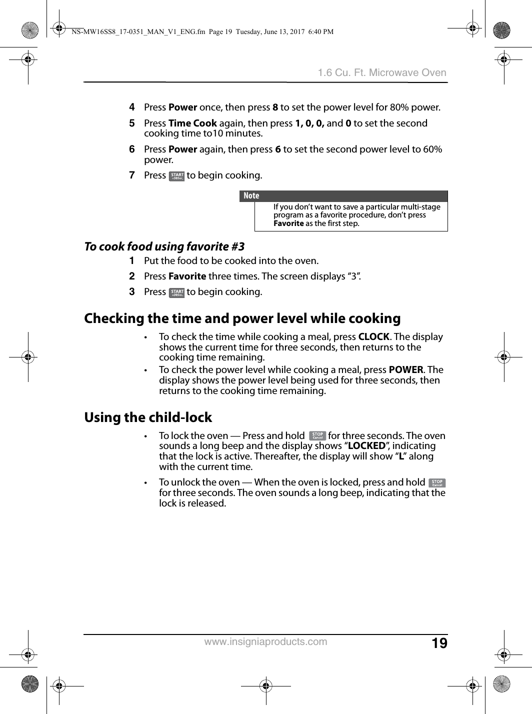 191.6 Cu. Ft. Microwave Ovenwww.insigniaproducts.com4Press Power once, then press 8 to set the power level for 80% power.5Press Time Cook again, then press 1, 0, 0, and 0 to set the second cooking time to10 minutes.6Press Power again, then press 6 to set the second power level to 60% power.7Press   to begin cooking.To cook food using favorite #31Put the food to be cooked into the oven.2Press Favorite three times. The screen displays “3”. 3Press   to begin cooking.Checking the time and power level while cooking• To check the time while cooking a meal, press CLOCK. The display shows the current time for three seconds, then returns to the cooking time remaining.• To check the power level while cooking a meal, press POWER. The display shows the power level being used for three seconds, then returns to the cooking time remaining.Using the child-lock• To lock the oven — Press and hold   for three seconds. The oven sounds a long beep and the display shows “LOCKED”,  i n d i c a t i n g  that the lock is active. Thereafter, the display will show “L” along with the current time.• To unlock the oven — When the oven is locked, press and hold   for three seconds. The oven sounds a long beep, indicating that the lock is released.NoteIf you don’t want to save a particular multi-stage program as a favorite procedure, don’t press Favorite as the first step. NS-MW16SS8_17-0351_MAN_V1_ENG.fm  Page 19  Tuesday, June 13, 2017  6:40 PM