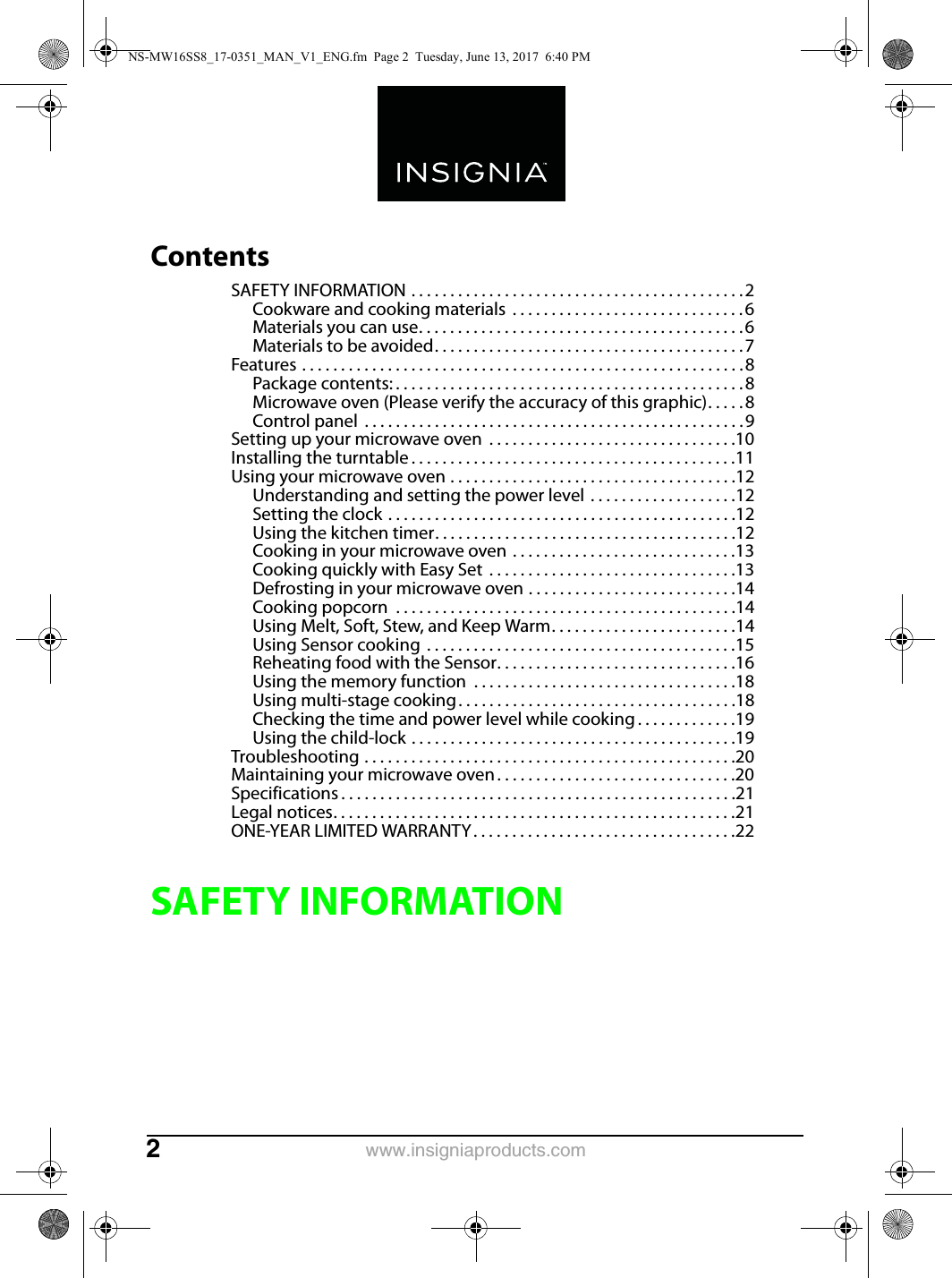 www.insigniaproducts.com2ContentsSAFETY INFORMATION . . . . . . . . . . . . . . . . . . . . . . . . . . . . . . . . . . . . . . . . . . .2Cookware and cooking materials  . . . . . . . . . . . . . . . . . . . . . . . . . . . . . .6Materials you can use. . . . . . . . . . . . . . . . . . . . . . . . . . . . . . . . . . . . . . . . . .6Materials to be avoided. . . . . . . . . . . . . . . . . . . . . . . . . . . . . . . . . . . . . . . .7Features . . . . . . . . . . . . . . . . . . . . . . . . . . . . . . . . . . . . . . . . . . . . . . . . . . . . . . . . .8Package contents: . . . . . . . . . . . . . . . . . . . . . . . . . . . . . . . . . . . . . . . . . . . . .8Microwave oven (Please verify the accuracy of this graphic). . . . . 8Control panel  . . . . . . . . . . . . . . . . . . . . . . . . . . . . . . . . . . . . . . . . . . . . . . . . .9Setting up your microwave oven  . . . . . . . . . . . . . . . . . . . . . . . . . . . . . . . .10Installing the turntable . . . . . . . . . . . . . . . . . . . . . . . . . . . . . . . . . . . . . . . . . .11Using your microwave oven . . . . . . . . . . . . . . . . . . . . . . . . . . . . . . . . . . . . .12Understanding and setting the power level . . . . . . . . . . . . . . . . . . .12Setting the clock . . . . . . . . . . . . . . . . . . . . . . . . . . . . . . . . . . . . . . . . . . . . .12Using the kitchen timer. . . . . . . . . . . . . . . . . . . . . . . . . . . . . . . . . . . . . . .12Cooking in your microwave oven . . . . . . . . . . . . . . . . . . . . . . . . . . . . .13Cooking quickly with Easy Set  . . . . . . . . . . . . . . . . . . . . . . . . . . . . . . . .13Defrosting in your microwave oven . . . . . . . . . . . . . . . . . . . . . . . . . . .14Cooking popcorn  . . . . . . . . . . . . . . . . . . . . . . . . . . . . . . . . . . . . . . . . . . . .14Using Melt, Soft, Stew, and Keep Warm. . . . . . . . . . . . . . . . . . . . . . . .14Using Sensor cooking  . . . . . . . . . . . . . . . . . . . . . . . . . . . . . . . . . . . . . . . .15Reheating food with the Sensor. . . . . . . . . . . . . . . . . . . . . . . . . . . . . . .16Using the memory function  . . . . . . . . . . . . . . . . . . . . . . . . . . . . . . . . . .18Using multi-stage cooking. . . . . . . . . . . . . . . . . . . . . . . . . . . . . . . . . . . .18Checking the time and power level while cooking . . . . . . . . . . . . .19Using the child-lock . . . . . . . . . . . . . . . . . . . . . . . . . . . . . . . . . . . . . . . . . .19Troubleshooting . . . . . . . . . . . . . . . . . . . . . . . . . . . . . . . . . . . . . . . . . . . . . . . .20Maintaining your microwave oven . . . . . . . . . . . . . . . . . . . . . . . . . . . . . . .20Specifications . . . . . . . . . . . . . . . . . . . . . . . . . . . . . . . . . . . . . . . . . . . . . . . . . . .21Legal notices. . . . . . . . . . . . . . . . . . . . . . . . . . . . . . . . . . . . . . . . . . . . . . . . . . . .21ONE-YEAR LIMITED WARRANTY . . . . . . . . . . . . . . . . . . . . . . . . . . . . . . . . . .22SAFETY INFORMATIONNS-MW16SS8_17-0351_MAN_V1_ENG.fm  Page 2  Tuesday, June 13, 2017  6:40 PM