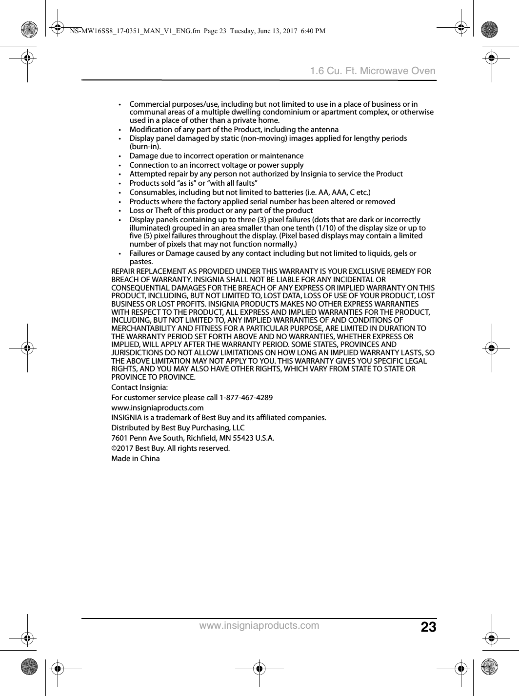 231.6 Cu. Ft. Microwave Ovenwww.insigniaproducts.com• Commercial purposes/use, including but not limited to use in a place of business or in communal areas of a multiple dwelling condominium or apartment complex, or otherwise used in a place of other than a private home.• Modification of any part of the Product, including the antenna• Display panel damaged by static (non-moving) images applied for lengthy periods (burn-in).• Damage due to incorrect operation or maintenance• Connection to an incorrect voltage or power supply• Attempted repair by any person not authorized by Insignia to service the Product• Products sold “as is” or “with all faults”• Consumables, including but not limited to batteries (i.e. AA, AAA, C etc.)• Products where the factory applied serial number has been altered or removed• Loss or Theft of this product or any part of the product• Display panels containing up to three (3) pixel failures (dots that are dark or incorrectly illuminated) grouped in an area smaller than one tenth (1/10) of the display size or up to five (5) pixel failures throughout the display. (Pixel based displays may contain a limited number of pixels that may not function normally.)• Failures or Damage caused by any contact including but not limited to liquids, gels or pastes.REPAIR REPLACEMENT AS PROVIDED UNDER THIS WARRANTY IS YOUR EXCLUSIVE REMEDY FOR BREACH OF WARRANTY. INSIGNIA SHALL NOT BE LIABLE FOR ANY INCIDENTAL OR CONSEQUENTIAL DAMAGES FOR THE BREACH OF ANY EXPRESS OR IMPLIED WARRANTY ON THIS PRODUCT, INCLUDING, BUT NOT LIMITED TO, LOST DATA, LOSS OF USE OF YOUR PRODUCT, LOST BUSINESS OR LOST PROFITS. INSIGNIA PRODUCTS MAKES NO OTHER EXPRESS WARRANTIES WITH RESPECT TO THE PRODUCT, ALL EXPRESS AND IMPLIED WARRANTIES FOR THE PRODUCT, INCLUDING, BUT NOT LIMITED TO, ANY IMPLIED WARRANTIES OF AND CONDITIONS OF MERCHANTABILITY AND FITNESS FOR A PARTICULAR PURPOSE, ARE LIMITED IN DURATION TO THE WARRANTY PERIOD SET FORTH ABOVE AND NO WARRANTIES, WHETHER EXPRESS OR IMPLIED, WILL APPLY AFTER THE WARRANTY PERIOD. SOME STATES, PROVINCES AND JURISDICTIONS DO NOT ALLOW LIMITATIONS ON HOW LONG AN IMPLIED WARRANTY LASTS, SO THE ABOVE LIMITATION MAY NOT APPLY TO YOU. THIS WARRANTY GIVES YOU SPECIFIC LEGAL RIGHTS, AND YOU MAY ALSO HAVE OTHER RIGHTS, WHICH VARY FROM STATE TO STATE OR PROVINCE TO PROVINCE.Contact Insignia:For customer service please call 1-877-467-4289www.insigniaproducts.comINSIGNIA is a trademark of Best Buy and its affiliated companies.Distributed by Best Buy Purchasing, LLC7601 Penn Ave South, Richfield, MN 55423 U.S.A.©2017 Best Buy. All rights reserved.Made in ChinaNS-MW16SS8_17-0351_MAN_V1_ENG.fm  Page 23  Tuesday, June 13, 2017  6:40 PM