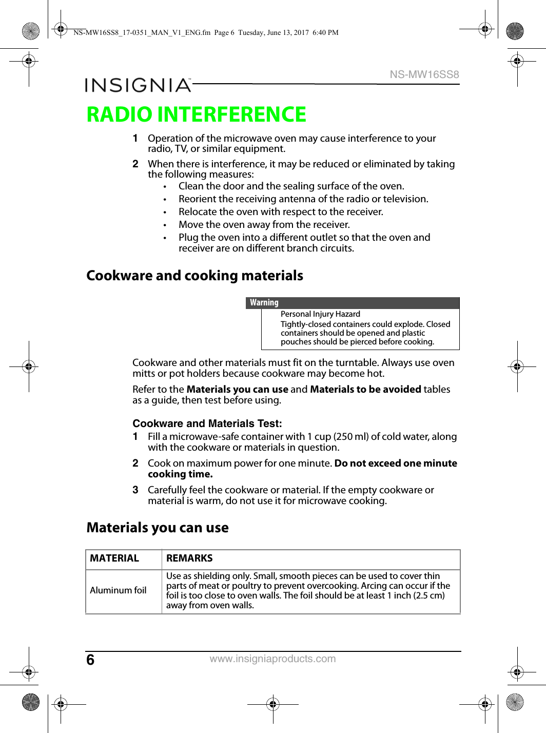 6NS-MW16SS8www.insigniaproducts.comRADIO INTERFERENCE1Operation of the microwave oven may cause interference to your radio, TV, or similar equipment.2When there is interference, it may be reduced or eliminated by taking the following measures:• Clean the door and the sealing surface of the oven.• Reorient the receiving antenna of the radio or television.• Relocate the oven with respect to the receiver.• Move the oven away from the receiver.• Plug the oven into a different outlet so that the oven and receiver are on different branch circuits.Cookware and cooking materialsCookware and other materials must fit on the turntable. Always use oven mitts or pot holders because cookware may become hot.Refer to the Materials you can use and Materials to be avoided tables as a guide, then test before using.Cookware and Materials Test:1Fill a microwave-safe container with 1 cup (250 ml) of cold water, along with the cookware or materials in question.2Cook on maximum power for one minute. Do not exceed one minute cooking time.3Carefully feel the cookware or material. If the empty cookware or material is warm, do not use it for microwave cooking.Materials you can useWarningPersonal Injury HazardTightly-closed containers could explode. Closed containers should be opened and plastic pouches should be pierced before cooking.MATERIAL REMARKSAluminum foilUse as shielding only. Small, smooth pieces can be used to cover thin parts of meat or poultry to prevent overcooking. Arcing can occur if the foil is too close to oven walls. The foil should be at least 1 inch (2.5 cm) away from oven walls.NS-MW16SS8_17-0351_MAN_V1_ENG.fm  Page 6  Tuesday, June 13, 2017  6:40 PM