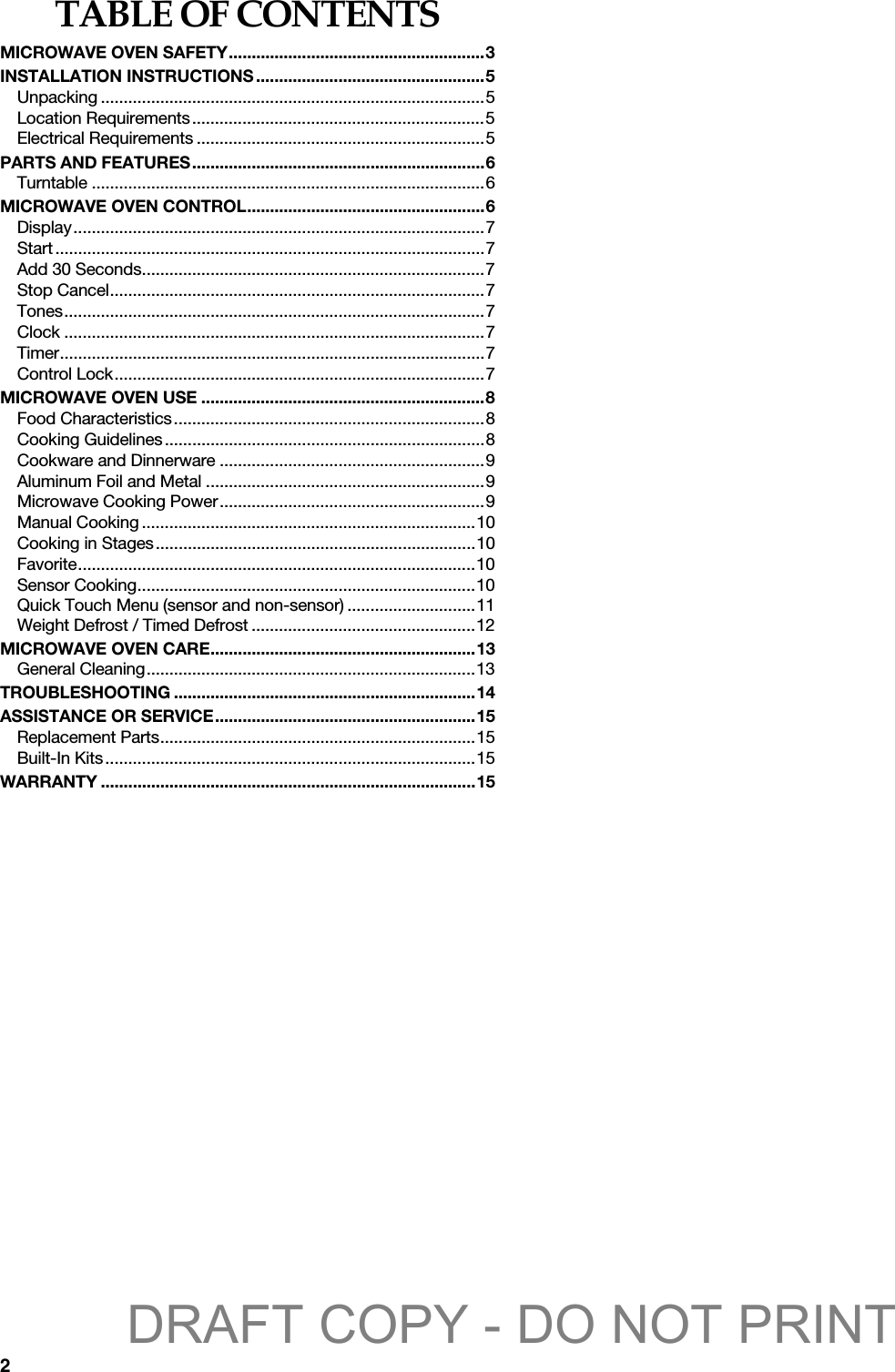 2TABLE OF CONTENTSMICROWAVE OVEN SAFETY........................................................3INSTALLATION INSTRUCTIONS..................................................5Unpacking ....................................................................................5Location Requirements................................................................5Electrical Requirements ...............................................................5PARTS AND FEATURES................................................................6Turntable ......................................................................................6MICROWAVE OVEN CONTROL....................................................6Display..........................................................................................7Start..............................................................................................7Add 30 Seconds...........................................................................7Stop Cancel..................................................................................7Tones............................................................................................7Clock ............................................................................................7Timer.............................................................................................7Control Lock.................................................................................7MICROWAVE OVEN USE ..............................................................8Food Characteristics....................................................................8Cooking Guidelines......................................................................8Cookware and Dinnerware ..........................................................9Aluminum Foil and Metal .............................................................9Microwave Cooking Power..........................................................9Manual Cooking .........................................................................10Cooking in Stages......................................................................10Favorite.......................................................................................10Sensor Cooking..........................................................................10Quick Touch Menu (sensor and non-sensor) ............................11Weight Defrost / Timed Defrost .................................................12MICROWAVE OVEN CARE..........................................................13General Cleaning........................................................................13TROUBLESHOOTING ..................................................................14ASSISTANCE OR SERVICE.........................................................15Replacement Parts.....................................................................15Built-In Kits.................................................................................15WARRANTY ..................................................................................15DRAFT COPY - DO NOT PRINT