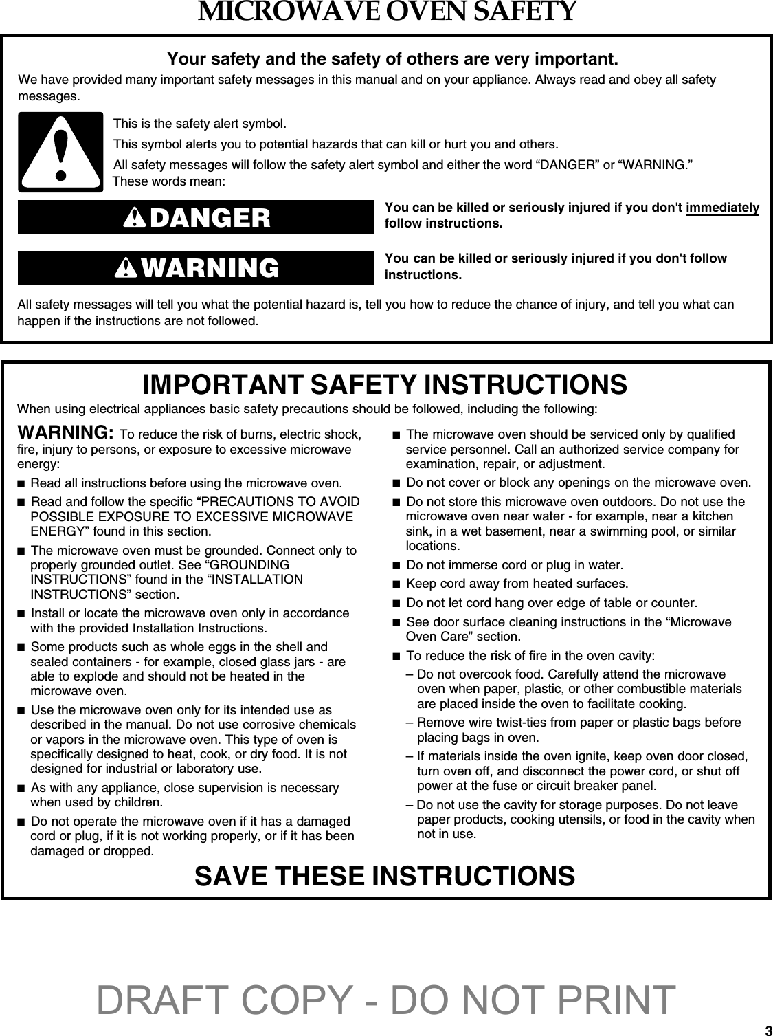 3MICROWAVE OVEN SAFETYYou can be killed or seriously injured if you don&apos;t immediately  You can be killed or seriously injured if you don&apos;t follow All safety messages will tell you what the potential hazard is, tell you how to reduce the chance of injury, and tell you what canhappen if the instructions are not followed.Your safety and the safety of others are very important.We have provided many important safety messages in this manual and on your appliance. Always read and obey all safety messages.This is the safety alert symbol.This symbol alerts you to potential hazards that can kill or hurt you and others.All safety messages will follow the safety alert symbol and either the word “DANGER” or “WARNING.”These words mean:follow instructions.instructions.DANGERWARNINGWhen using electrical appliances basic safety precautions should be followed, including the following:IMPORTANT SAFETY INSTRUCTIONSSAVE THESE INSTRUCTIONSWARNING: To reduce the risk of burns, electric shock, fire, injury to persons, or exposure to excessive microwave energy:■  Read all instructions before using the microwave oven.■  Read and follow the specific “PRECAUTIONS TO AVOID POSSIBLE EXPOSURE TO EXCESSIVE MICROWAVE ENERGY” found in this section. ■  The microwave oven must be grounded. Connect only to properly grounded outlet. See “GROUNDING INSTRUCTIONS” found in the “INSTALLATION INSTRUCTIONS” section. ■  Install or locate the microwave oven only in accordance with the provided Installation Instructions.■  Some products such as whole eggs in the shell and sealed containers - for example, closed glass jars - are able to explode and should not be heated in the microwave oven. ■  Use the microwave oven only for its intended use as described in the manual. Do not use corrosive chemicals or vapors in the microwave oven. This type of oven is specifically designed to heat, cook, or dry food. It is not designed for industrial or laboratory use. ■  As with any appliance, close supervision is necessary when used by children. ■  Do not operate the microwave oven if it has a damaged cord or plug, if it is not working properly, or if it has been damaged or dropped. ■  The microwave oven should be serviced only by qualified service personnel. Call an authorized service company for examination, repair, or adjustment. ■  Do not cover or block any openings on the microwave oven. ■  Do not store this microwave oven outdoors. Do not use the microwave oven near water - for example, near a kitchen sink, in a wet basement, near a swimming pool, or similar locations.■  Do not immerse cord or plug in water. ■  Keep cord away from heated surfaces. ■  Do not let cord hang over edge of table or counter. ■  See door surface cleaning instructions in the “Microwave Oven Care” section.■  To reduce the risk of fire in the oven cavity:– Do not overcook food. Carefully attend the microwave oven when paper, plastic, or other combustible materials are placed inside the oven to facilitate cooking. – Remove wire twist-ties from paper or plastic bags before placing bags in oven.– If materials inside the oven ignite, keep oven door closed, turn oven off, and disconnect the power cord, or shut off power at the fuse or circuit breaker panel.– Do not use the cavity for storage purposes. Do not leave paper products, cooking utensils, or food in the cavity when not in use.DRAFT COPY - DO NOT PRINT