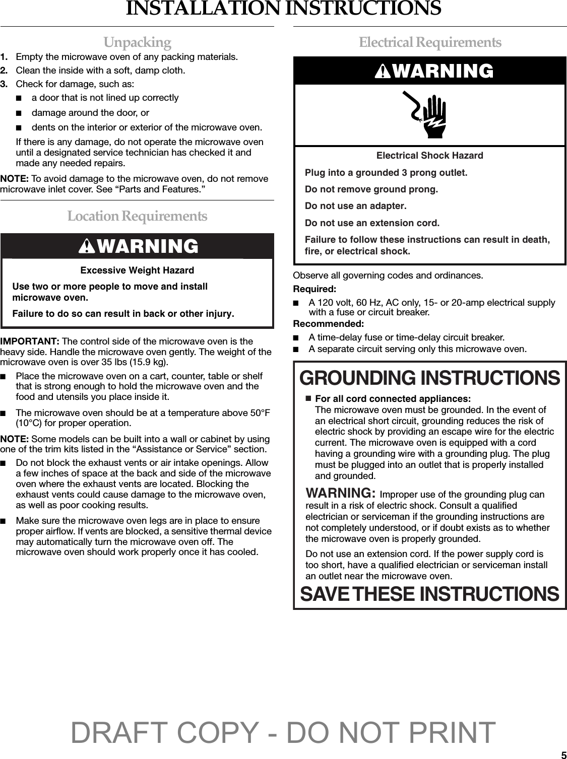 5INSTALLATION INSTRUCTIONSUnpacking1. Empty the microwave oven of any packing materials.2. Clean the inside with a soft, damp cloth.3. Check for damage, such as:■a door that is not lined up correctly■damage around the door, or■dents on the interior or exterior of the microwave oven.If there is any damage, do not operate the microwave oven until a designated service technician has checked it and made any needed repairs.NOTE: To avoid damage to the microwave oven, do not remove microwave inlet cover. See “Parts and Features.”Location RequirementsIMPORTANT: The control side of the microwave oven is the heavy side. Handle the microwave oven gently. The weight of the microwave oven is over 35 lbs (15.9 kg).■Place the microwave oven on a cart, counter, table or shelf that is strong enough to hold the microwave oven and the food and utensils you place inside it.■The microwave oven should be at a temperature above 50°F (10°C) for proper operation.NOTE: Some models can be built into a wall or cabinet by using one of the trim kits listed in the “Assistance or Service” section.■Do not block the exhaust vents or air intake openings. Allow a few inches of space at the back and side of the microwave oven where the exhaust vents are located. Blocking the exhaust vents could cause damage to the microwave oven, as well as poor cooking results. ■Make sure the microwave oven legs are in place to ensure proper airflow. If vents are blocked, a sensitive thermal device may automatically turn the microwave oven off. The microwave oven should work properly once it has cooled.Electrical RequirementsObserve all governing codes and ordinances.Required:■A 120 volt, 60 Hz, AC only, 15- or 20-amp electrical supply with a fuse or circuit breaker.Recommended:■A time-delay fuse or time-delay circuit breaker.■A separate circuit serving only this microwave oven.WARNINGExcessive Weight HazardUse two or more people to move and install microwave oven.Failure to do so can result in back or other injury.Electrical Shock HazardPlug into a grounded 3 prong outlet.Do not remove ground prong.Do not use an adapter.Do not use an extension cord.Failure to follow these instructions can result in death, fire, or electrical shock.WARNINGGROUNDING INSTRUCTIONSSAVE THESE INSTRUCTIONS■  For all cord connected appliances:The microwave oven must be grounded. In the event of an electrical short circuit, grounding reduces the risk of electric shock by providing an escape wire for the electric current. The microwave oven is equipped with a cord having a grounding wire with a grounding plug. The plug must be plugged into an outlet that is properly installed and grounded.WARNING: Improper use of the grounding plug can result in a risk of electric shock. Consult a qualified electrician or serviceman if the grounding instructions are not completely understood, or if doubt exists as to whether the microwave oven is properly grounded. Do not use an extension cord. If the power supply cord is too short, have a qualified electrician or serviceman install an outlet near the microwave oven.DRAFT COPY - DO NOT PRINT