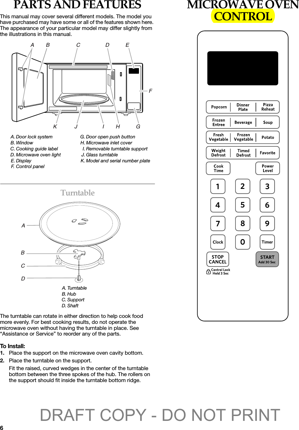 6PARTS AND FEATURESThis manual may cover several different models. The model you have purchased may have some or all of the features shown here. The appearance of your particular model may differ slightly from the illustrations in this manual. TurntableThe turntable can rotate in either direction to help cook food more evenly. For best cooking results, do not operate the microwave oven without having the turntable in place. See “Assistance or Service” to reorder any of the parts.To Install:1. Place the support on the microwave oven cavity bottom.2. Place the turntable on the support.Fit the raised, curved wedges in the center of the turntable bottom between the three spokes of the hub. The rollers on the support should fit inside the turntable bottom ridge.MICROWAVE OVEN CONTROLA. Door lock systemB. WindowC. Cooking guide labelD. Microwave oven lightE. DisplayF. Con trol  p a n e lG. Door open push buttonH. Microwave inlet coverI. Removable turntable supportJ. Glass turntableK. Model and serial number plateA. TurntableB. HubC. SupportD. ShaftA        B                  C                 D           EK            J                 I        H           GFABCDDRAFT COPY - DO NOT PRINT