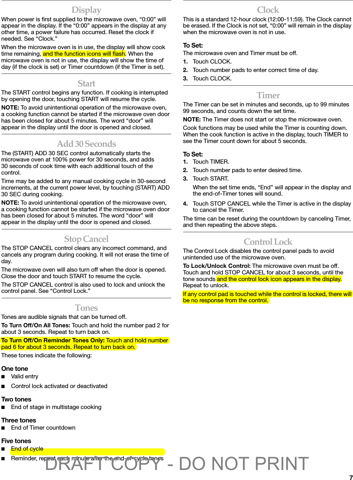 7DisplayWhen power is first supplied to the microwave oven, “0:00” will appear in the display. If the “0:00” appears in the display at any other time, a power failure has occurred. Reset the clock if needed. See “Clock.”When the microwave oven is in use, the display will show cook time remaining, and the function icons will flash. When the microwave oven is not in use, the display will show the time of day (if the clock is set) or Timer countdown (if the Timer is set).StartThe START control begins any function. If cooking is interrupted by opening the door, touching START will resume the cycle.NOTE: To avoid unintentional operation of the microwave oven, a cooking function cannot be started if the microwave oven door has been closed for about 5 minutes. The word “door” will appear in the display until the door is opened and closed.Add 30 SecondsThe (START) ADD 30 SEC control automatically starts the microwave oven at 100% power for 30 seconds, and adds 30 seconds of cook time with each additional touch of the control.Time may be added to any manual cooking cycle in 30-second increments, at the current power level, by touching (START) ADD 30 SEC during cooking.NOTE: To avoid unintentional operation of the microwave oven, a cooking function cannot be started if the microwave oven door has been closed for about 5 minutes. The word “door” will appear in the display until the door is opened and closed.Stop CancelThe STOP CANCEL control clears any incorrect command, and cancels any program during cooking. It will not erase the time of day.The microwave oven will also turn off when the door is opened. Close the door and touch START to resume the cycle.The STOP CANCEL control is also used to lock and unlock the control panel. See “Control Lock.”TonesTones are audible signals that can be turned off.To Turn Off/On All Tones: Touch and hold the number pad 2 for about 3 seconds. Repeat to turn back on.To Turn Off/On Reminder Tones Only: Touch and hold number pad 6 for about 3 seconds. Repeat to turn back on.These tones indicate the following:One tone■Valid entry■Control lock activated or deactivatedTwo tones■End of stage in multistage cookingThree tones■End of Timer countdownFive tones■End of cycle■Reminder, repeat each minute after the end-of-cycle tonesClockThis is a standard 12-hour clock (12:00-11:59). The Clock cannot be erased. If the Clock is not set, “0:00” will remain in the display when the microwave oven is not in use.To Set:The microwave oven and Timer must be off.1. Touch CLOCK.2. Touch number pads to enter correct time of day.3. Touch CLOCK.TimerThe Timer can be set in minutes and seconds, up to 99 minutes 99 seconds, and counts down the set time. NOTE: The Timer does not start or stop the microwave oven.Cook functions may be used while the Timer is counting down. When the cook function is active in the display, touch TIMER to see the Timer count down for about 5 seconds. To Set:1. Touch TIMER.2. Touch number pads to enter desired time.3. Touch START.When the set time ends, “End” will appear in the display and the end-of-Timer tones will sound.4. Touch STOP CANCEL while the Timer is active in the display to cancel the Timer.The time can be reset during the countdown by canceling Timer, and then repeating the above steps.Control LockThe Control Lock disables the control panel pads to avoid unintended use of the microwave oven.To Lock/Unlock Control: The microwave oven must be off. Touch and hold STOP CANCEL for about 3 seconds, until the tone sounds and the control lock icon appears in the display. Repeat to unlock. If any control pad is touched while the control is locked, there will be no response from the control.DRAFT COPY - DO NOT PRINT
