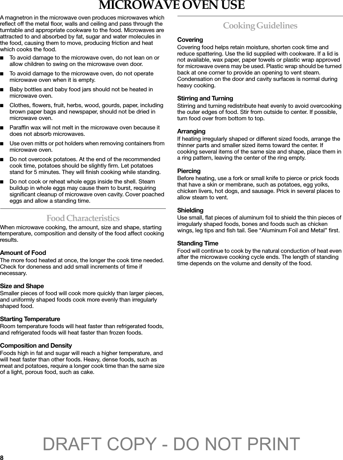 8MICROWAVE OVEN USEA magnetron in the microwave oven produces microwaves which reflect off the metal floor, walls and ceiling and pass through the turntable and appropriate cookware to the food. Microwaves are attracted to and absorbed by fat, sugar and water molecules in the food, causing them to move, producing friction and heat which cooks the food.■To avoid damage to the microwave oven, do not lean on or allow children to swing on the microwave oven door.■To avoid damage to the microwave oven, do not operate microwave oven when it is empty.■Baby bottles and baby food jars should not be heated in microwave oven.■Clothes, flowers, fruit, herbs, wood, gourds, paper, including brown paper bags and newspaper, should not be dried in microwave oven.■Paraffin wax will not melt in the microwave oven because it does not absorb microwaves.■Use oven mitts or pot holders when removing containers from microwave oven.■Do not overcook potatoes. At the end of the recommended cook time, potatoes should be slightly firm. Let potatoes stand for 5 minutes. They will finish cooking while standing.■Do not cook or reheat whole eggs inside the shell. Steam buildup in whole eggs may cause them to burst, requiring significant cleanup of microwave oven cavity. Cover poached eggs and allow a standing time.Food CharacteristicsWhen microwave cooking, the amount, size and shape, starting temperature, composition and density of the food affect cooking results.Amount of FoodThe more food heated at once, the longer the cook time needed. Check for doneness and add small increments of time if necessary.Size and ShapeSmaller pieces of food will cook more quickly than larger pieces, and uniformly shaped foods cook more evenly than irregularly shaped food. Starting TemperatureRoom temperature foods will heat faster than refrigerated foods, and refrigerated foods will heat faster than frozen foods.Composition and DensityFoods high in fat and sugar will reach a higher temperature, and will heat faster than other foods. Heavy, dense foods, such as meat and potatoes, require a longer cook time than the same size of a light, porous food, such as cake.Cooking GuidelinesCoveringCovering food helps retain moisture, shorten cook time and reduce spattering. Use the lid supplied with cookware. If a lid is not available, wax paper, paper towels or plastic wrap approved for microwave ovens may be used. Plastic wrap should be turned back at one corner to provide an opening to vent steam. Condensation on the door and cavity surfaces is normal during heavy cooking.Stirring and TurningStirring and turning redistribute heat evenly to avoid overcooking the outer edges of food. Stir from outside to center. If possible, turn food over from bottom to top.ArrangingIf heating irregularly shaped or different sized foods, arrange the thinner parts and smaller sized items toward the center. If cooking several items of the same size and shape, place them in a ring pattern, leaving the center of the ring empty.PiercingBefore heating, use a fork or small knife to pierce or prick foods that have a skin or membrane, such as potatoes, egg yolks, chicken livers, hot dogs, and sausage. Prick in several places to allow steam to vent.ShieldingUse small, flat pieces of aluminum foil to shield the thin pieces of irregularly shaped foods, bones and foods such as chicken wings, leg tips and fish tail. See “Aluminum Foil and Metal” first.Standing TimeFood will continue to cook by the natural conduction of heat even after the microwave cooking cycle ends. The length of standing time depends on the volume and density of the food.DRAFT COPY - DO NOT PRINT