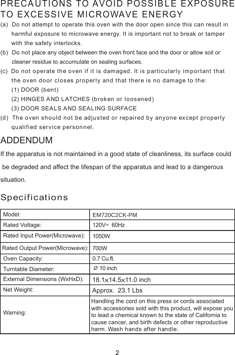 120V~  60Hz0.7 Cu.ft.SpecificationsHandling the cord on this press or cords associatedwith accessories sold with this product, will expose youto lead a chemical known to the state of California tocause cancer, and birth defects or other reproductiveharm. Wash hands after handle.PRECAUTIONS TO AVOID POSSIBLE EXPOSURETO EXCESSIVE MICROWAVE ENERGY(a)  Do not attempt to operate this oven with the door open since this can result in      harmful exposure to microwave energy. It is important not to break or tamper      with the safety interlocks.(b)  Do not place any object between the oven front face and the door or allow soil or       cleaner residue to accumulate on sealing surfaces.(c)  Do not operate the oven if it is damaged. It is particularly important that      the oven door closes properly and that there is no damage to the:      (1) DOOR (bent)      (2) HINGES AND LATCHES (broken or loosened)      (3) DOOR SEALS AND SEALING SURFACE(d)  The oven should not be adjusted or repaired by anyone except properly      qualified service personnel.Model:Rated Voltage:Rated Input Power(Microwave):Oven Capacity:Turntable Diameter:External Dimensions (WxHxD):Net Weight:Warning:Rated Output Power(Microwave):If the apparatus is not maintained in a good state of cleanliness, its surface could be degraded and affect the lifespan of the apparatus and lead to a dangeroussituation.ADDENDUM18.1 14.5 11.0 inchEM720C2CK-PM1050W700W 10 inchApprox.  23.1 Lbs2