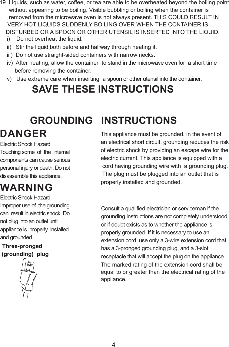 i)    Do not overheat the liquid.ii)   Stir the liquid both before and halfway through heating it.iii)  Do not use straight-sided containers with narrow necks.iv)  After heating, allow the container  to stand in the microwave oven for  a short time     before removing the container.v)   Use extreme care when inserting  a spoon or other utensil into the container.19. Liquids, such as water, coffee, or tea are able to be overheated beyond the boiling point      without appearing to be boiling. Visible bubbling or boiling when the container is      removed from the microwave oven is not always present. THIS COULD RESULT IN     VERY HOT LIQUIDS SUDDENLY BOILING OVER WHEN THE CONTAINER IS    DISTURBED OR A SPOON OR OTHER UTENSIL IS INSERTED INTO THE LIQUID.This appliance must be grounded. In the event ofan electrical short circuit, grounding reduces the riskof electric shock by providing an escape wire for theelectric current. This appliance is equipped with a cord having grounding wire with  a grounding plug. The plug must be plugged into an outlet that isproperly installed and grounded.Consult a qualified electrician or serviceman if thegrounding instructions are not completely understoodor if doubt exists as to whether the appliance isproperly grounded. If it is necessary to use anextension cord, use only a 3-wire extension cord thathas a 3-pronged grounding plug, and a 3-slotreceptacle that will accept the plug on the appliance.GROUNDING   INSTRUCTIONSSAVE THESE INSTRUCTIONSWARNINGDANGERElectric Shock HazardTouching some  of  the  internalcomponents can cause seriouspersonal injury or death. Do notdisassemble this appliance.Electric Shock HazardImproper use of  the groundingcan  result in electric shock. Donot plug into an outlet untilappliance is  properly  installedand grounded.(grounding)  plugThree-prongedThe marked rating of the extension cord shall beequal to or greater than the electrical rating of theappliance.4