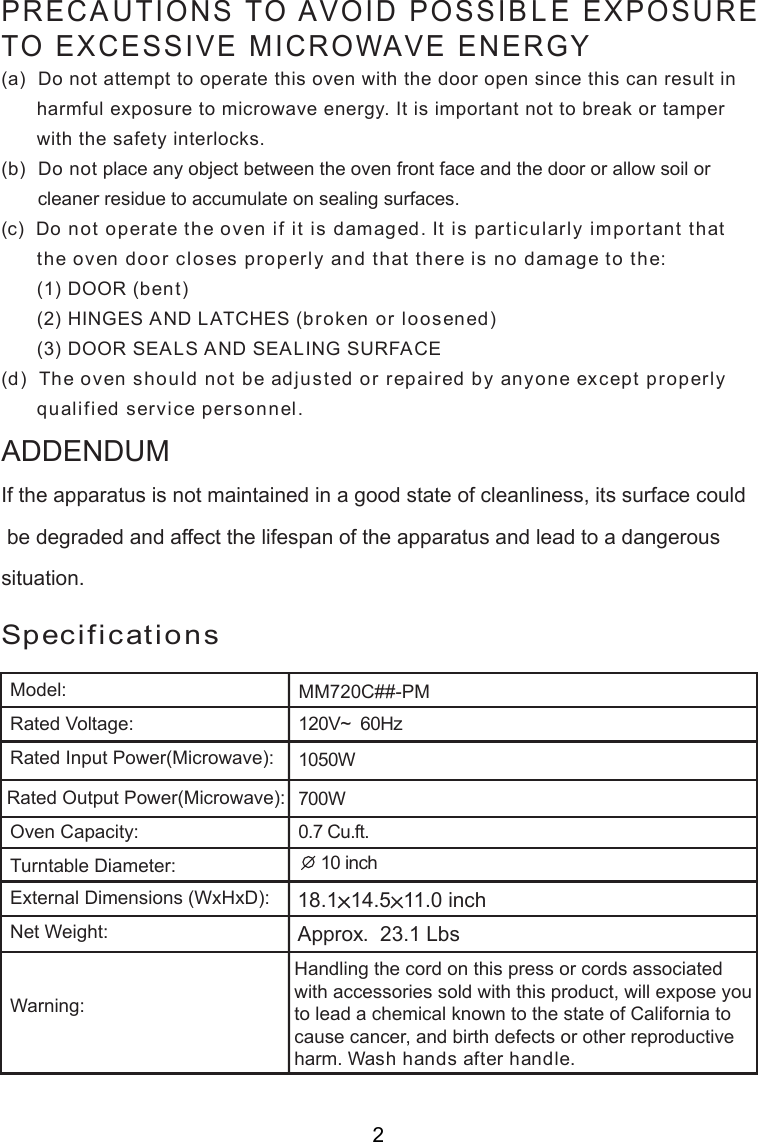 120V~  60Hz0.7 Cu.ft.SpecificationsHandling the cord on this press or cords associatedwith accessories sold with this product, will expose youto lead a chemical known to the state of California tocause cancer, and birth defects or other reproductiveharm. Wash hands after handle.PRECAUTIONS TO AVOID POSSIBLE EXPOSURETO EXCESSIVE MICROWAVE ENERGY(a)  Do not attempt to operate this oven with the door open since this can result in      harmful exposure to microwave energy. It is important not to break or tamper      with the safety interlocks.(b)  Do not place any object between the oven front face and the door or allow soil or       cleaner residue to accumulate on sealing surfaces.(c)  Do not operate the oven if it is damaged. It is particularly important that      the oven door closes properly and that there is no damage to the:      (1) DOOR (bent)      (2) HINGES AND LATCHES (broken or loosened)      (3) DOOR SEALS AND SEALING SURFACE(d)  The oven should not be adjusted or repaired by anyone except properly      qualified service personnel.Model:Rated Voltage:Rated Input Power(Microwave):Oven Capacity:Turntable Diameter:External Dimensions (WxHxD):Net Weight:Warning:Rated Output Power(Microwave):If the apparatus is not maintained in a good state of cleanliness, its surface could be degraded and affect the lifespan of the apparatus and lead to a dangeroussituation.ADDENDUM18.1 14.5 11.0 inchMM720C##-PM1050W700W 10 inchApprox.  23.1 Lbs2