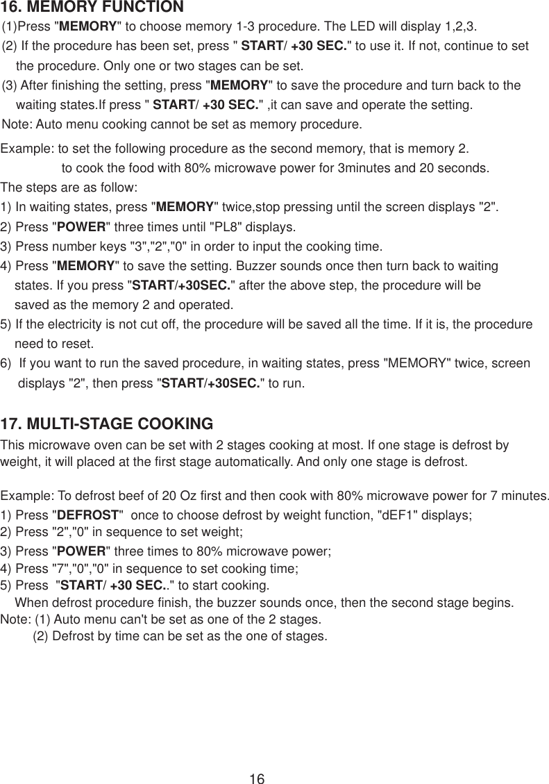 16. MEMORY FUNCTION17. MULTI-STAGE COOKINGThis microwave oven can be set with 2 stages cooking at most. If one stage is defrost byweight, it will placed at the first stage automatically. And only one stage is defrost.Example: To defrost beef of 20 Oz first and then cook with 80% microwave power for 7 minutes.1) Press &quot;DEFROST&quot;  once to choose defrost by weight function, &quot;dEF1&quot; displays;2) Press &quot;2&quot;,&quot;0&quot; in sequence to set weight;3) Press &quot;POWER&quot; three times to 80% microwave power;4) Press &quot;7&quot;,&quot;0&quot;,&quot;0&quot; in sequence to set cooking time;5) Press  &quot;START/ +30 SEC..&quot; to start cooking.    When defrost procedure finish, the buzzer sounds once, then the second stage begins.Note: (1) Auto menu can&apos;t be set as one of the 2 stages.         (2) Defrost by time can be set as the one of stages.16(1)Press &quot;MEMORY&quot; to choose memory 1-3 procedure. The LED will display 1,2,3.(2) If the procedure has been set, press &quot; START/ +30 SEC.&quot; to use it. If not, continue to set    the procedure. Only one or two stages can be set.(3) After finishing the setting, press &quot;MEMORY&quot; to save the procedure and turn back to the    waiting states.If press &quot; START/ +30 SEC.&quot; ,it can save and operate the setting.Note: Auto menu cooking cannot be set as memory procedure.Example: to set the following procedure as the second memory, that is memory 2.                 to cook the food with 80% microwave power for 3minutes and 20 seconds.The steps are as follow:1) In waiting states, press &quot;MEMORY&quot; twice,stop pressing until the screen displays &quot;2&quot;.2) Press &quot;POWER&quot; three times until &quot;PL8&quot; displays.3) Press number keys &quot;3&quot;,&quot;2&quot;,&quot;0&quot; in order to input the cooking time.4) Press &quot;MEMORY&quot; to save the setting. Buzzer sounds once then turn back to waiting    states. If you press &quot;START/+30SEC.&quot; after the above step, the procedure will be    saved as the memory 2 and operated.5) If the electricity is not cut off, the procedure will be saved all the time. If it is, the procedure    need to reset.6)  If you want to run the saved procedure, in waiting states, press &quot;MEMORY&quot; twice, screen     displays &quot;2&quot;, then press &quot;START/+30SEC.&quot; to run.