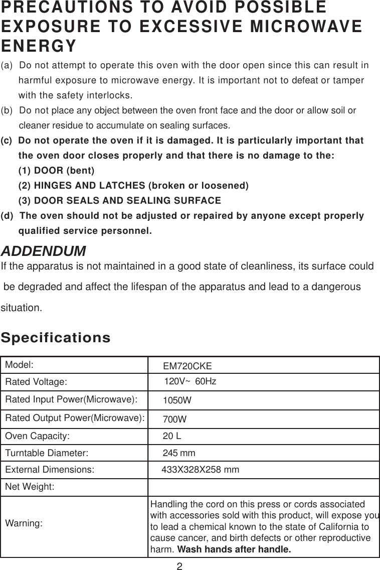 120V~  60Hz1050W700W20 LSpecificationsEM720CKE2Handling the cord on this press or cords associatedwith accessories sold with this product, will expose youto lead a chemical known to the state of California tocause cancer, and birth defects or other reproductiveharm. Wash hands after handle.Model:Rated Voltage:Rated Input Power(Microwave):Rated Output Power(Microwave):Oven Capacity:Turntable Diameter:External Dimensions:Net Weight:Warning:245 mmPRECAUTIONS TO AVOID POSSIBLEEXPOSURE TO EXCESSIVE MICROWAVEENERGY(a)  Do not attempt to operate this oven with the door open since this can result in      harmful exposure to microwave energy. It is important not to defeat or tamper      with the safety interlocks.(b)  Do not place any object between the oven front face and the door or allow soil or       cleaner residue to accumulate on sealing surfaces.(c)  Do not operate the oven if it is damaged. It is particularly important that      the oven door closes properly and that there is no damage to the:      (1) DOOR (bent)      (2) HINGES AND LATCHES (broken or loosened)      (3) DOOR SEALS AND SEALING SURFACE(d)  The oven should not be adjusted or repaired by anyone except properly      qualified service personnel.433X328X258 mmIf the apparatus is not maintained in a good state of cleanliness, its surface could be degraded and affect the lifespan of the apparatus and lead to a dangeroussituation.ADDENDUM