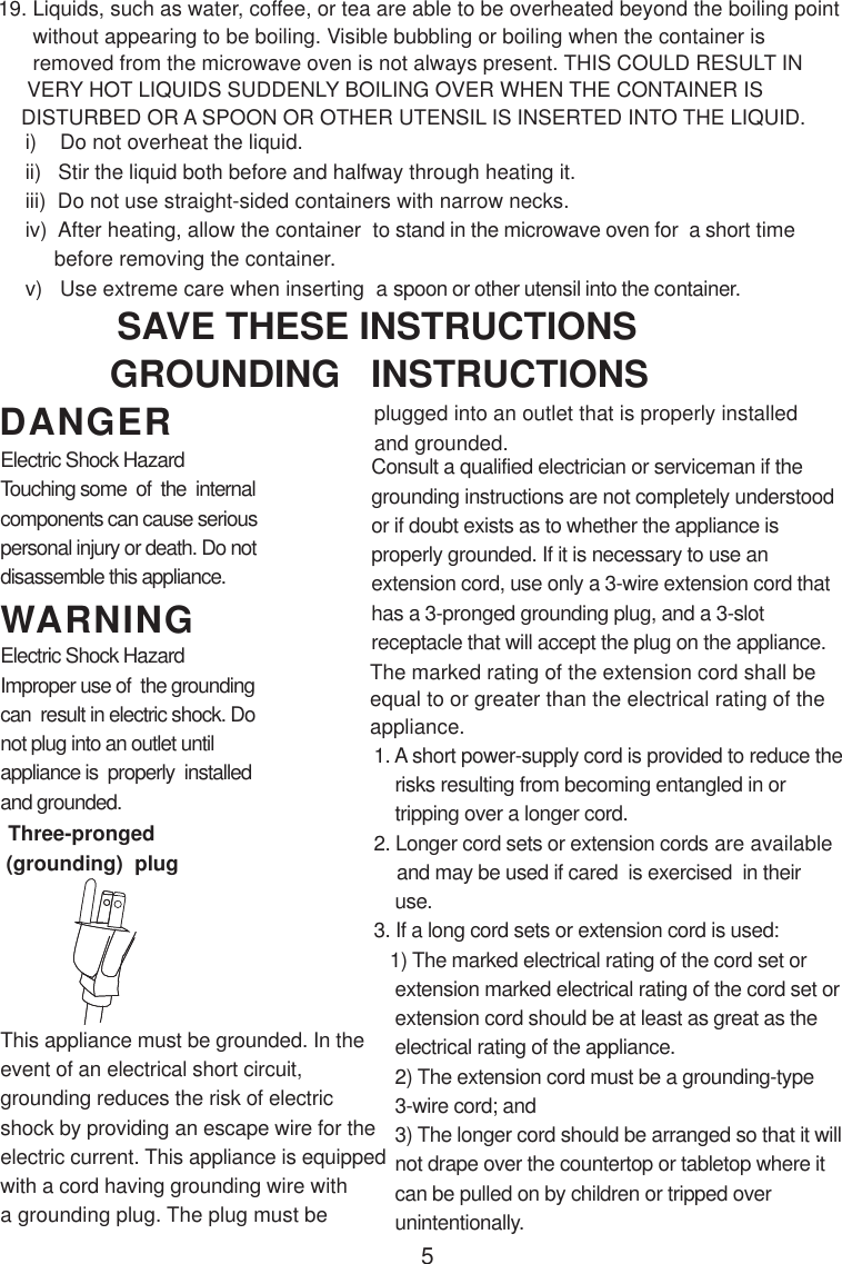 5i)    Do not overheat the liquid.ii)   Stir the liquid both before and halfway through heating it.iii)  Do not use straight-sided containers with narrow necks.iv)  After heating, allow the container  to stand in the microwave oven for  a short time     before removing the container.v)   Use extreme care when inserting  a spoon or other utensil into the container.19. Liquids, such as water, coffee, or tea are able to be overheated beyond the boiling point      without appearing to be boiling. Visible bubbling or boiling when the container is      removed from the microwave oven is not always present. THIS COULD RESULT IN     VERY HOT LIQUIDS SUDDENLY BOILING OVER WHEN THE CONTAINER IS    DISTURBED OR A SPOON OR OTHER UTENSIL IS INSERTED INTO THE LIQUID.This appliance must be grounded. In theevent of an electrical short circuit,grounding reduces the risk of electricshock by providing an escape wire for theelectric current. This appliance is equippedwith a cord having grounding wire witha grounding plug. The plug must beConsult a qualified electrician or serviceman if thegrounding instructions are not completely understoodor if doubt exists as to whether the appliance isproperly grounded. If it is necessary to use anextension cord, use only a 3-wire extension cord thathas a 3-pronged grounding plug, and a 3-slotreceptacle that will accept the plug on the appliance.1. A short power-supply cord is provided to reduce the    risks resulting from becoming entangled in or    tripping over a longer cord.2. Longer cord sets or extension cords are available    and may be used if cared  is exercised  in their    use.3. If a long cord sets or extension cord is used:   1) The marked electrical rating of the cord set or    extension marked electrical rating of the cord set or    extension cord should be at least as great as the    electrical rating of the appliance.    2) The extension cord must be a grounding-type    3-wire cord; and    3) The longer cord should be arranged so that it will    not drape over the countertop or tabletop where it    can be pulled on by children or tripped over    unintentionally.GROUNDING   INSTRUCTIONSSAVE THESE INSTRUCTIONSplugged into an outlet that is properly installedand grounded.WARNINGDANGERElectric Shock HazardTouching some  of  the  internalcomponents can cause seriouspersonal injury or death. Do notdisassemble this appliance.Electric Shock HazardImproper use of  the groundingcan  result in electric shock. Donot plug into an outlet untilappliance is  properly  installedand grounded.(grounding)  plugThree-prongedThe marked rating of the extension cord shall beequal to or greater than the electrical rating of theappliance.