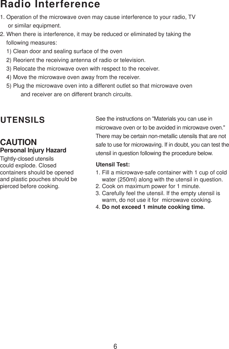 6CAUTIONPersonal Injury HazardTightly-closed utensilscould explode. Closedcontainers should be openedand plastic pouches should bepierced before cooking.Utensil Test:1. Fill a microwave-safe container with 1 cup of cold    water (250ml) along with the utensil in question.2. Cook on maximum power for 1 minute.3. Carefully feel the utensil. If the empty utensil is    warm, do not use it for  microwave cooking.4. Do not exceed 1 minute cooking time.UTENSILS See the instructions on &quot;Materials you can use inmicrowave oven or to be avoided in microwave oven.&quot;There may be certain non-metallic utensils that are notsafe to use for microwaving. If in doubt, you can test theutensil in question following the procedure below.Radio Interference1. Operation of the microwave oven may cause interference to your radio, TV     or similar equipment.2. When there is interference, it may be reduced or eliminated by taking the    following measures:    1) Clean door and sealing surface of the oven    2) Reorient the receiving antenna of radio or television.    3) Relocate the microwave oven with respect to the receiver.    4) Move the microwave oven away from the receiver.    5) Plug the microwave oven into a different outlet so that microwave oven             and receiver are on different branch circuits.