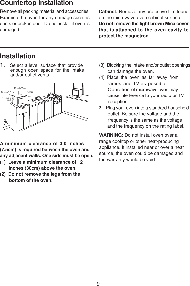 InstallationA minimum clearance of 3.0 inches(7.5cm) is required between the oven andany adjacent walls. One side must be open.(1)  Leave a minimum clearance of 12      inches (30cm) above the oven.(2)  Do not remove the legs from the       bottom of the oven.(3)  Blocking the intake and/or outlet openings       can damage the oven.(4)  Place  the  oven  as  far  away  from     radios and TV as possible.      Operation of microwave oven may       cause interference to your radio or TV       reception.2.   Plug your oven into a standard household       outlet. Be sure the voltage and the        frequency is the same as the voltage       and the frequency on the rating label.WARNING: Do not install oven over arange cooktop or other heat-producingappliance. If installed near or over a heatsource, the oven could be damaged andthe warranty would be void.3.0 inch(7.5cm)3.0 inch(7.5cm)12 inch(30cm)OPENRemove all packing material and accessories.Examine the oven for any damage such asdents or broken door. Do not install if oven isdamaged.Countertop InstallationCabinet: Remove any protective film foundon the microwave oven cabinet surface.Do not remove the light brown Mica coverthat is attached to the oven cavity toprotect the magnetron.1.   Select a level surface  that provide         enough  open  space  for  the  intake        and/or outlet vents.9