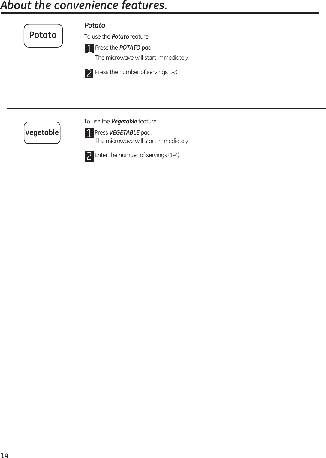  About the convenience features.14Potato To use the Potato feature:1 Press the POTATO pad.2To use the Vegetable feature:.1 Press VEGETABLE pad.2 Enter the number of servings (1-4). PotatoVegetableThe microwave will start immediately.The microwave will start immediately. Press the number of servings 1-3. 
